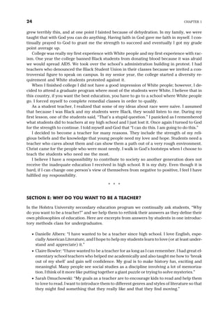 grew terribly thin, and at one point I fainted because of dehydration. In my family, we were
taught that with God you can do anything. Having faith in God gave me faith in myself. I con-
tinually prayed to God to grant me the strength to succeed and eventually I got my grade
point average up.
College was really my first experience with White people and my first experience with rac-
ism. One year the college banned Black students from donating blood because it was afraid
we would spread AIDS. We took over the school’s administration building in protest. I had
teachers who denounced the Black Student Union in their classes because we invited a con-
troversial figure to speak on campus. In my senior year, the college started a diversity re-
quirement and White students protested against it.
When I finished college I did not have a good impression of White people; however, I de-
cided to attend a graduate program where most of the students were White. I believe that in
this country, if you want the best education, you have to go to a school where White people
go. I forced myself to complete remedial classes in order to qualify.
As a student teacher, I realized that some of my ideas about race were naive. I assumed
that because I was Black and my students were Black, they would listen to me. During my
first lesson, one of the students said, “That’s a stupid question.” I panicked as I remembered
what students did to teachers at my high school and I just lost it. Once again I turned to God
for the strength to continue. I told myself and God that “I can do this. I am going to do this.”
I decided to become a teacher for many reasons. They include the strength of my reli-
gious beliefs and the knowledge that young people need my love and hope. Students need a
teacher who cares about them and can show them a path out of a very rough environment.
Christ came for the people who were most needy. I walk in God’s footsteps when I choose to
teach the students who need me the most.
I believe I have a responsibility to contribute to society so another generation does not
receive the inadequate education I received in high school. It is my duty. Even though it is
hard, if I can change one person’s view of themselves from negative to positive, I feel I have
fulfilled my responsibility.
* * *
SECTION E: WHY DO YOU WANT TO BE A TEACHER?
In the Hofstra University secondary education program we continually ask students, “Why
do you want to be a teacher?” and we help them to rethink their answers as they define their
own philosophies of education. Here are excerpts from answers by students in one introduc-
tory methods class for undergraduates.
· Danielle Albers: “I have wanted to be a teacher since high school. I love English, espe-
cially American Literature, and I hope to help my students learn to love (or at least under-
stand and appreciate) it.”
· Claire Bowler: “I have wanted to be a teacher for as long as I can remember. I had great el-
ementary school teachers who helped me academically and also taught me how to ‘break
out of my shell’ and gain self confidence. My goal is to make history fun, exciting and
meaningful. Many people see social studies as a discipline involving a lot of memoriza-
tion. I think of it more like putting together a giant puzzle or trying to solve mysteries.”
· Sarah Dmuchowski: “My goals as a teacher are to encourage kids to read and help them
to love to read. I want to introduce them to different genres and styles of literature so that
they might find something that they really like and that they find moving.”
24 CHAPTER 1
 