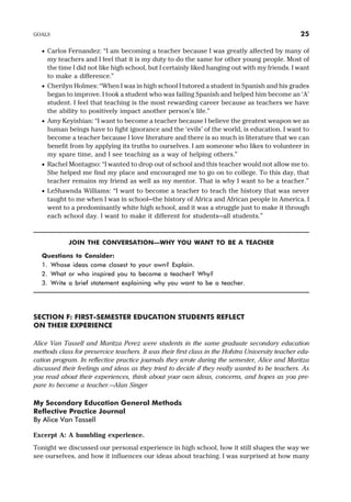 · Carlos Fernandez: “I am becoming a teacher because I was greatly affected by many of
my teachers and I feel that it is my duty to do the same for other young people. Most of
the time I did not like high school, but I certainly liked hanging out with my friends. I want
to make a difference.”
· Cherilyn Holmes: “When I was in high school I tutored a student in Spanish and his grades
began to improve. I took a student who was failing Spanish and helped him become an ‘A’
student. I feel that teaching is the most rewarding career because as teachers we have
the ability to positively impact another person’s life.”
· Amy Keyishian: “I want to become a teacher because I believe the greatest weapon we as
human beings have to fight ignorance and the ‘evils’ of the world, is education. I want to
become a teacher because I love literature and there is so much in literature that we can
benefit from by applying its truths to ourselves. I am someone who likes to volunteer in
my spare time, and I see teaching as a way of helping others.”
· Rachel Montagno: “I wanted to drop out of school and this teacher would not allow me to.
She helped me find my place and encouraged me to go on to college. To this day, that
teacher remains my friend as well as my mentor. That is why I want to be a teacher.”
· LeShawnda Williams: “I want to become a teacher to teach the history that was never
taught to me when I was in school—the history of Africa and African people in America. I
went to a predominantly white high school, and it was a struggle just to make it through
each school day. I want to make it different for students—all students.”
JOIN THE CONVERSATION—WHY YOU WANT TO BE A TEACHER
Questions to Consider:
1. Whose ideas come closest to your own? Explain.
2. What or who inspired you to become a teacher? Why?
3. Write a brief statement explaining why you want to be a teacher.
SECTION F: FIRST-SEMESTER EDUCATION STUDENTS REFLECT
ON THEIR EXPERIENCE
Alice Van Tassell and Maritza Perez were students in the same graduate secondary education
methods class for preservice teachers. It was their first class in the Hofstra University teacher edu-
cation program. In reflective practice journals they wrote during the semester, Alice and Maritza
discussed their feelings and ideas as they tried to decide if they really wanted to be teachers. As
you read about their experiences, think about your own ideas, concerns, and hopes as you pre-
pare to become a teacher.—Alan Singer
My Secondary Education General Methods
Reflective Practice Journal
By Alice Van Tassell
Excerpt A: A humbling experience.
Tonight we discussed our personal experience in high school, how it still shapes the way we
see ourselves, and how it influences our ideas about teaching. I was surprised at how many
GOALS 25
 