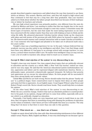 people described negative experiences and talked about the way they learned to see them-
selves as failures. Two women, Maritza and Irene, said they felt stupid in high school and
they continued to feel that way for a long time after they graduated. Alan (our teacher)
asked us to think about whether the failure people described was because of their inadequa-
cies or failure by teachers and schools.
My own high school experience was primarily positive, very different from the ones de-
scribed by Maritza and Irene. I am starting to realize that this was largely due to the excel-
lent teachers with whom I was fortunate enough to come into contact. I remember many dif-
ferent types of teachers, but the ones that made the most lasting impression on me were
less concerned with the subject matter than they were with helping us learn to think and de-
velop life skills. My advanced placement Calculus teacher always broke up the classroom
with jokes and told stories of his previous job with NASA where he learned to apply Calcu-
lus. His down-to-earth manner and constant interaction with us made Calculus accessible to
me. I was someone who had begged and pleaded to be taken out of advanced math only a
few years earlier.
Tonight’s class was a humbling experience for me. In the past, I always believed that my
academic success was due solely to my intelligence and effort. Now, I see that things could
have been very different if I had gone to an average school with average teachers, or even
worse, a school where teachers didn’t care. No matter how intelligent I may (or may not) be,
I owe a lot of credit to teachers who always tried to teach us in creative ways.
Excerpt B: Mike’s total rejection of ‘the system’ is very disconcerting to me.
Tonight’s class was very heated. Our class argued about topics that are politically relevant
to education and the country as a whole. Mike, a New York City teacher, visited our class,
and he was very angry. He said that the American educational system institutionalizes rac-
ism, oppression and failure and he expressed disgust with mainstream America. Hector, a
philosophy major, presented a diametrically opposed viewpoint. He believes that poverty
and oppression are no excuse for educational failure. He feels people will be successful if
they have strong family and academic values.
I think Mike and Hector are both wrong. Hector should realize that the phrase “family val-
ues” is a political slogan. Some conservatives want to impose their ideas on other people
and many feel this is oppressive. As an English major, I read August Wilson’s play Fences and
Robert Pirsig’s novel Lila. Hector should read these books. They would help him re-evaluate
his opinion.
On the other hand, Mike’s total rejection of ‘the system’ is very disconcerting to me.
While I do see a need for change, I believe that such an absolutist position is counterproduc-
tive to his goals. In my opinion, change will have to come from within, especially with an is-
sue which is as politically charged as education.
Personally, I feel family values are very important and I want to instill them in my chil-
dren. But I recognize that there is something wrong with blaming the problems of education
on the values of students. I don’t know yet how I will handle this issue as a teacher. The only
thing that I do know is that there is more than one side to this question.
Excerpt C: What struck me . . . was Alan’s use of humor.
Tonight we spent about half of the class with Alan demonstrating mini-lessons in four different
subject areas: Physics, Math, English and Music. It was very interesting for me because I got to
26 CHAPTER 1
 
