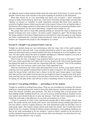 see different ways to help students think about the main goal of the lesson. In each case the
specific content area came second to the goal of getting us involved in the discussion.
What also struck me as very interesting was Alan’s use of humor. I don’t remember
classes in high school being so much fun. I also don’t remember being taught concepts like
“duality” in science or “equality” in math. Important concepts like these were usually re-
served for English classes—which may be part of the reason I chose to be an English major. I
find lessons that engage students in discussion of the big issues by presenting smaller exam-
ples for examination are the most interesting. I suspect other people do too.
The props Alan used in class (like passing melting ice around the class to illustrate the
duality of being) were very creative. “Is water a solid, a liquid or a gas?” The liveliness that
the props added to the lesson helped keep me interested in what was going on and helped
me better understand the concepts being introduced. Later when we evaluated the mini-
lessons, we compared the props to the metaphors in a poem.
Excerpt D: I thought I was prepared before I got up.
Tonight we started doing our own mini-lessons with the class. One of the math students
went first and he did very well. I was actually interested in what he was teaching. After his
lesson we discussed ways to connect math to the lives of students so it is not taught in a vac-
uum. We also spoke about the idea of multiple intelligences. Different students can look at
the same problem and think about it in different ways.
Then it was my turn. I thought I was prepared before I got up, but in retrospect, I don’t
feel I was. I had a good idea, but I didn’t get it across clearly at all. I also found myself stand-
ing behind the desk too much and not connecting with the “students.” Part of the problem
was that I was very nervous, much more than I had expected to be.
After the mini-lesson, the entire class discussed how it went. At first, I was upset with the
criticism, but very quickly I realized that I need it in order to improve. We discussed ways to
make the lesson better, and then I got a chance to do the same lesson again. I was happy
that Alan and the class didn’t feel my ego was too fragile for them to openly raise their ques-
tions and that I got to do my lesson a second time in front of the class. Next time, I will work
on laying out my plan better and will try to have everything clearer in my head.
Excerpt E: I was getting rebellious . . . pretending to be her student.
Tonight we worked on writing lesson plans. They are our strategies for teaching. We started
looking at a two-week long unit, broke it down into daily lessons, and then broke the lessons
down into shorter activities and questions. The idea of starting with a broad picture and
then finding smaller building blocks we can use to convey understanding to students seems
very logical and should help me to plan my lessons. I feel that better organization is one
thing that will make a big difference in my next presentation to a class.
I want to comment on some of the mini-lessons people did in class tonight. Donnie was
great. She spoke slowly and clearly and I never once had that uneasy feeling I get when I’m
not sure where a lesson is going. However, the next mini-lesson made me feel like I was in
sixth grade again. The teacher spoke clearly and made her points, but I would have been
afraid of her as a student. During the fifteen minute mini-lesson, I was getting rebellious sit-
ting in my chair pretending to be her student. I used to think I wanted to be the kind of
teacher students respected with an ounce of fear. But I am starting to see that this isn’t nec-
essarily the most effective way to teach.
GOALS 27
 