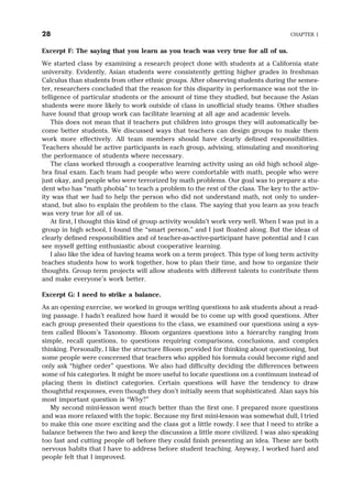 Excerpt F: The saying that you learn as you teach was very true for all of us.
We started class by examining a research project done with students at a California state
university. Evidently, Asian students were consistently getting higher grades in freshman
Calculus than students from other ethnic groups. After observing students during the semes-
ter, researchers concluded that the reason for this disparity in performance was not the in-
telligence of particular students or the amount of time they studied, but because the Asian
students were more likely to work outside of class in unofficial study teams. Other studies
have found that group work can facilitate learning at all age and academic levels.
This does not mean that if teachers put children into groups they will automatically be-
come better students. We discussed ways that teachers can design groups to make them
work more effectively. All team members should have clearly defined responsibilities.
Teachers should be active participants in each group, advising, stimulating and monitoring
the performance of students where necessary.
The class worked through a cooperative learning activity using an old high school alge-
bra final exam. Each team had people who were comfortable with math, people who were
just okay, and people who were terrorized by math problems. Our goal was to prepare a stu-
dent who has “math phobia” to teach a problem to the rest of the class. The key to the activ-
ity was that we had to help the person who did not understand math, not only to under-
stand, but also to explain the problem to the class. The saying that you learn as you teach
was very true for all of us.
At first, I thought this kind of group activity wouldn’t work very well. When I was put in a
group in high school, I found the “smart person,” and I just floated along. But the ideas of
clearly defined responsibilities and of teacher-as-active-participant have potential and I can
see myself getting enthusiastic about cooperative learning.
I also like the idea of having teams work on a term project. This type of long term activity
teaches students how to work together, how to plan their time, and how to organize their
thoughts. Group term projects will allow students with different talents to contribute them
and make everyone’s work better.
Excerpt G: I need to strike a balance.
As an opening exercise, we worked in groups writing questions to ask students about a read-
ing passage. I hadn’t realized how hard it would be to come up with good questions. After
each group presented their questions to the class, we examined our questions using a sys-
tem called Bloom’s Taxonomy. Bloom organizes questions into a hierarchy ranging from
simple, recall questions, to questions requiring comparisons, conclusions, and complex
thinking. Personally, I like the structure Bloom provided for thinking about questioning, but
some people were concerned that teachers who applied his formula could become rigid and
only ask “higher order” questions. We also had difficulty deciding the differences between
some of his categories. It might be more useful to locate questions on a continuum instead of
placing them in distinct categories. Certain questions will have the tendency to draw
thoughtful responses, even though they don’t initially seem that sophisticated. Alan says his
most important question is “Why?”
My second mini-lesson went much better than the first one. I prepared more questions
and was more relaxed with the topic. Because my first mini-lesson was somewhat dull, I tried
to make this one more exciting and the class got a little rowdy. I see that I need to strike a
balance between the two and keep the discussion a little more civilized. I was also speaking
too fast and cutting people off before they could finish presenting an idea. These are both
nervous habits that I have to address before student teaching. Anyway, I worked hard and
people felt that I improved.
28 CHAPTER 1
 