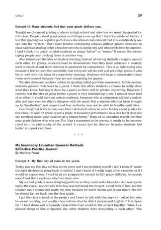 Excerpt H: Many students feel that your grade defines you.
Tonight we discussed grading students in high school and also how we would be graded for
this class. People raised good points and things came up that I hadn’t considered before. I
feel that grading is a negative part of our educational environment, but it is so intricately wo-
ven into the “system” that I have trouble envisioning schools without grades. Someone in
class said that grading helps a teacher see who is doing well and who needs help to improve.
I said I think it is unfair to label students as doing “better” or “worse.” It seems like stereo-
typing people and tracking them in another way.
Alan introduced the idea of mastery learning. Instead of having students compete against
each other for grades, students have to demonstrate that they have achieved a mastery
level of material and skills. Success is measured by competence. This is an interesting idea
because it leaves open the possibility that everyone will do well and get a high grade. It also
fits in well with the ideas of cooperative learning. Students will have a cooperative class-
room environment because they are not competing for grades.
We also discussed another option for grading called portfolio assessment. In this system,
students present their work to a panel. I think this offers students a chance to really show
what they know. Marking is done by a panel so there will be greater objectivity. However, I
confess that the idea of going before a panel is very intimidating to me. I wonder what kind
of an effect it would have on certain students. Someone who is outspoken will feel comfort-
able and may even be able to disagree with the panel. But a student who has been brought
up to “toe-the-line” and respect and fear authority may not be able to breathe until later.
One thing that bothered me was Alan’s statement when we were talking about grades for
this class. He said, “A grade is just a grade. It measures performance on a task but it does not
say anything about your qualities as a human being.” Many of us, including myself, feel that
your grade defines who you are. For Alan’s statement to be correct, it needs to be incorpo-
rated into the philosophy of the school. It cannot just be rhetoric to make students feel
better at report card time.
* * *
My Secondary Education General Methods
Reflective Practice Journal
By Maritza Perez
Excerpt A: My first day of class in ten years.
Today was my first day of class in ten years and I am doubting myself. I don’t know if I made
the right decision in going back to school. I don’t know if I really want to be a teacher or if I
would be a good one. I work in an art program for second to fifth grade children. An experi-
ence I had there explains why I am here now.
My second graders were designing patterns so they could make bracelets. As I was speak-
ing to the class, I noticed one little boy was not doing the project. I went to help him, but the
teacher said I should not waste my time because he never listens and is not smart. She felt
he should be put back into the first grade.
I got the class started on the project and I went to talk with him anyway. I asked him why
he wasn’t working, and another boy told me that he didn’t understand English, “He is Span-
ish.” I bent down and in Spanish I asked him if we could do the project together. While I ex-
plained things to him in Spanish, the other children were whispering to each other, “She
GOALS 29
 