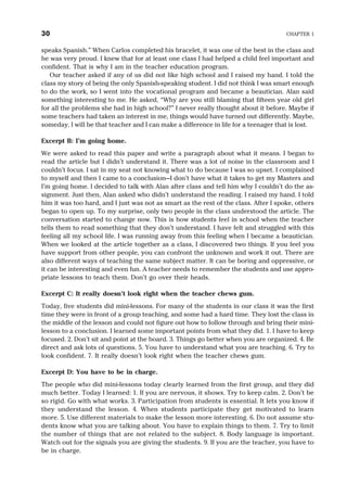 speaks Spanish.” When Carlos completed his bracelet, it was one of the best in the class and
he was very proud. I knew that for at least one class I had helped a child feel important and
confident. That is why I am in the teacher education program.
Our teacher asked if any of us did not like high school and I raised my hand. I told the
class my story of being the only Spanish-speaking student. I did not think I was smart enough
to do the work, so I went into the vocational program and became a beautician. Alan said
something interesting to me. He asked, “Why are you still blaming that fifteen year old girl
for all the problems she had in high school?” I never really thought about it before. Maybe if
some teachers had taken an interest in me, things would have turned out differently. Maybe,
someday, I will be that teacher and I can make a difference in life for a teenager that is lost.
Excerpt B: I’m going home.
We were asked to read this paper and write a paragraph about what it means. I began to
read the article but I didn’t understand it. There was a lot of noise in the classroom and I
couldn’t focus. I sat in my seat not knowing what to do because I was so upset. I complained
to myself and then I came to a conclusion—I don’t have what it takes to get my Masters and
I’m going home. I decided to talk with Alan after class and tell him why I couldn’t do the as-
signment. Just then, Alan asked who didn’t understand the reading. I raised my hand. I told
him it was too hard, and I just was not as smart as the rest of the class. After I spoke, others
began to open up. To my surprise, only two people in the class understood the article. The
conversation started to change now. This is how students feel in school when the teacher
tells them to read something that they don’t understand. I have felt and struggled with this
feeling all my school life. I was running away from this feeling when I became a beautician.
When we looked at the article together as a class, I discovered two things. If you feel you
have support from other people, you can confront the unknown and work it out. There are
also different ways of teaching the same subject matter. It can be boring and oppressive, or
it can be interesting and even fun. A teacher needs to remember the students and use appro-
priate lessons to teach them. Don’t go over their heads.
Excerpt C: It really doesn’t look right when the teacher chews gum.
Today, five students did mini-lessons. For many of the students in our class it was the first
time they were in front of a group teaching, and some had a hard time. They lost the class in
the middle of the lesson and could not figure out how to follow through and bring their mini-
lesson to a conclusion. I learned some important points from what they did. 1. I have to keep
focused. 2. Don’t sit and point at the board. 3. Things go better when you are organized. 4. Be
direct and ask lots of questions. 5. You have to understand what you are teaching. 6. Try to
look confident. 7. It really doesn’t look right when the teacher chews gum.
Excerpt D: You have to be in charge.
The people who did mini-lessons today clearly learned from the first group, and they did
much better. Today I learned: 1. If you are nervous, it shows. Try to keep calm. 2. Don’t be
so rigid. Go with what works. 3. Participation from students is essential. It lets you know if
they understand the lesson. 4. When students participate they get motivated to learn
more. 5. Use different materials to make the lesson more interesting. 6. Do not assume stu-
dents know what you are talking about. You have to explain things to them. 7. Try to limit
the number of things that are not related to the subject. 8. Body language is important.
Watch out for the signals you are giving the students. 9. If you are the teacher, you have to
be in charge.
30 CHAPTER 1
 