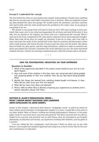 Excerpt E: I understood the concept.
The first half of the class we were doing some sample math problems. I hadn’t done anything
like this for several years and I didn’t remember how to do them. When we finished—or gave
up—Alan divided the class into groups. We would review the problems, and then someone
who had trouble with the math would teach the problem to the entire class. In my group it
was going to be me.
The people in my group tried real hard to help me but I still wasn’t getting it and I pan-
icked. Alan came over to see what was happening. He sat down and took off his shoe. It was
silly, but we started to all compare our shoes and now I understood the concept. When I
went up to the front, I explained to the class about congruent shoes and congruent triangles.
When Alan took off his shoe he caught my attention, it got me to relax, and I was able to
learn and teach the math. In the second half of the class we watched and discussed a video
with a math teacher who found all sorts of ways to get her class into the lesson. She allows
them to build, cut, play games, and she sings and dances, whatever it takes to motivate stu-
dents and explain the concepts. Sometimes the more ridiculous you are, the more interested
students become. I think I am starting to understand just a little bit of what math is all about.
* * *
JOIN THE CONVERSATION—REFLECTING ON YOUR EXPERIENCE
Questions to Consider:
1. Which of the experiences described in this section comes closest to your own as a stu-
dent? Explain.
2. Alice and many of the students in this class were very concerned about being graded
and assigning grades to their own students. How do you feel about being graded?
Why?
3. Maritza lists things she learned from watching student-taught mini-lessons in class.
What did you learn from your first mini-lesson?
4. What did you learn from Alice and Maritza?
5. Write a letter to either Alice or Maritza comparing your experiences as students and in
teacher education classes with theirs.
SECTION G: ALAN’S PEDAGOGICAL CREED—
WHAT I KNOW ABOUT TEACHING AND LEARNING
(WITH APOLOGIES TO JOHN DEWEY)
Earlier in this chapter, I discussed John Dewey’s “pedagogic creed,” in which he listed his
basic beliefs about education. In bringing this chapter to a close, I would like to list some of
my basic beliefs. Most of Dewey’s writing was heavily philosophical. However, in his peda-
gogic creed, he was much more concrete and practical. The ideas I present here are also in-
tended to be concrete and practical, but as with Dewey, they are grounded in my broader
philosophy of education and society, my experience working with students, and my goals as
a teacher.
I am not calling the list a pedagogic creed because I think my ideas are on par with
Dewey’s. I am simply borrowing his approach and using it as a way to honor him for his sem-
inal contributions to education.
GOALS 31
 