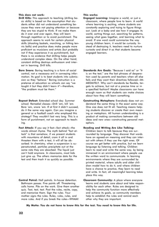 This does not work: This works:
Drill Kills: This approach to teaching (drilling ba-
sic skills) is based on the assumption that stu-
dents either did not understand something be-
cause they were not paying attention or because
they are too stupid to think. If we make them
do it over and over again, they will learn
through repetition or to avoid punishment. The
approach seems to work for certain physical
skills (shooting baskets, marching, or hitting ten-
nis balls) and practice does make people more
proficient as musicians and artists (but probably
not if they experience it as punishment), but
there is no evidence that drilling helps people
understand complex ideas. On the other hand,
constant drilling destroys enthusiasm and inter-
est in learning. Drill kills.
Engaged Learning: Imagine a world, or just a
classroom, where people love to learn. A world
where learning is exciting, where students are
constantly exploring and trying to figure things
out. Look at a baby and see how it engages its
world, sorting things out, searching for patterns,
seeing what goes together, and learning what to
avoid. If one word could summarize the way
young children learn, it would be curiosity. In-
stead of destroying it, teachers need to nurture
curiosity and direct it so that students become
engaged learners.
Bore Snore: Boring teaching is a form of social
control, not a necessary evil in conveying infor-
mation. Its goal is to beat students into submis-
sion so they “behave.” Boring instruction is a
pretense at education so schools can say “we
taught it but they didn’t learn it”—therefore,
“the problem must be them.”
Standards Are Goals: “Because I said so” or “It
is on the test,” are the last phrases of despera-
tion used by parents and teachers when all else
fails and they want their directives followed—IM-
MEDIATELY. Why can’t standards be flexible, tar-
gets to achieve, but not at a precise time or in
a specified fashion? Maybe classrooms can have
enough room so that students can make choices
about how they will learn something.
Repeat Defeat: Extended school day. Summer
school. Remedial classes—Drill ’em, kill ’em.
Bore ’em, snore ’em. If at first it didn’t succeed,
do it the same way again. Can you imagine a
general or a football coach who employed this
strategy? They wouldn’t last very long. This is a
form of punishment, not an approach to teach-
ing.
Constructing Metaphors: Everybody does not un-
derstand the same thing in the exact same way.
One size does not fit all. Teaching means help-
ing students discover or create their own mean-
ing or metaphors. All human understanding is a
product of making connections between old
ideas and new ones—constructing personal met-
aphors.
Fact Attack: If you say it fast—fact attack—the
words almost rhyme. The myth behind “fact at-
tack” is that somehow, if we present students
with mountains of detail, cram it all in and
threaten them with a test, it will all be ab-
sorbed. In chemistry, when a suspension is su-
persaturated, particles precipitate out at the
same rate they are absorbed. The liquid just
can’t hold anymore. In classrooms, most kids
just give up. The others memorize data for the
test and then trash it as quickly as possible.
Reading and Writing Are Like Talking:
Children learn to talk because they are sur-
rounded by language. They discover that words
have an agreed-on meaning and they can inter-
act with others if they use the right ones. Of
course we get better with practice, but we learn
language by listening and talking. Children
learn to read and write the same way, by being
immersed in an environment where people use
the written word to communicate. In learning
environments where they are surrounded by
printed material, where adults and older chil-
dren model how to do it, and where children
have a chance to practice, they learn to read
and write. In fact, all meaningful learning takes
place this way.
Control Patrol: Hall patrols. In-house detention.
Bathroom passes. Five points off. Threatening
calls home. Pile on the work. Give them another
quiz. Test, test, test. Post the rules, recite, copy,
and memorize them. Sign the rules. Your
mother signs the rules. Rules, rules, rules, and
more rules. And if you break the rules—WHAM!
Classroom Community: A place where everyone
learns and students care about and take respon-
sibility for each other. Rules are designed to
help the community function more effectively
and achieve its goals, so community members
help to establish the rules and remind each
other why they are important.
My Motto: You do not have to know this for the test. You need to know this for life.
32
 