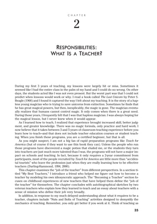 During my first 3 years of teaching, my lessons were largely hit or miss. Sometimes it
seemed like I had the entire class in the palm of my hand and I could do no wrong. On other
days, the students acted like I was not even present. But the worst part was that I could not
predict when lessons would work or why. I read a book called The Last Unicorn by Peter S.
Beagle (1968) and I found it captured the way I felt about my teaching. It is the story of a hap-
less young magician who is trying to save unicorns from extinction. Sometimes he finds that
he has great magical powers, but then, inexplicably, the magic is gone. The magician eventu-
ally realizes that humans cannot control magic. It only comes when there is a great need.
During those years, I frequently felt that I was that hapless magician. I was always hoping for
the magical lesson, but I never knew when it would appear.
As I learned how to teach, I realized that experience brought increased skill, better judg-
ment, and greater knowledge. There was no magic formula, only practice and hard work. I
now believe that it takes between 3 and 5 years of classroom teaching experience before you
learn how to teach—and that does not include teacher education courses or student teach-
ing. When you finish these programs, you are a certified beginner, but that is all.
As you might suspect, I am not a big fan of rapid preparation programs like Teach for
America (but of course if they want to use this book they can). Unless the people who run
those programs have discovered a magic potion that eluded me, or the students they turn
into teachers are just much more talented than I was, the programs will not have a major im-
pact on schools and teaching. In fact, because it only requires a 2-year commitment from
participants, most of the people recruited by Teach for America are little more than “acciden-
tal tourists” who leave the profession just when they are really learning how to be effective
teachers (Darling-Hammond, 1994, 2000).
This chapter examines the “job of the teacher” from different perspectives. In a section ti-
tled “My Best Teachers,” I introduce a friend who helped me figure out how to become a
teacher by modeling his own idiosyncratic approach. The “Becoming a Teacher” section fo-
cuses on childhood experiences of new teachers that have helped them define the “job of
the teacher” for themselves. The chapter concludes with autobiographical sketches by two
veteran teachers who explain how they learned to teach and an essay about teachers with a
sense of mission who define their job very broadly.
In addition, in response to my much delayed understanding about what it requires to be a
teacher, chapters include “Nuts and Bolts of Teaching” activities designed to demystify the
mechanics of teaching. Remember, you only get better if you work at it. Think of teaching as
C H A P T E R
2
RESPONSIBILITIES:
WHAT IS A TEACHER?
35
 