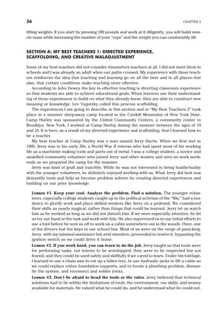 lifting weights. If you start by pressing 100 pounds and work at it diligently, you will build mus-
cle mass while increasing the number of your “reps” and the weight you can comfortably lift.
SECTION A: MY BEST TEACHERS 1: DIRECTED EXPERIENCE,
SCAFFOLDING, AND CREATIVE MALADJUSTMENT
Some of my best teachers did not consider themselves teachers at all. I did not meet them in
schools and I was already an adult when our paths crossed. My experience with these teach-
ers reinforces the idea that teaching and learning go on all the time and in all places—but
also, that certain conditions make teaching more effective.
According to John Dewey the key to effective teaching is directing classroom experience
so that students are able to achieve educational goals. When learners use their understand-
ing of these experiences to build on what they already know, they are able to construct new
meaning or knowledge. Lev Vygotzky called this process scaffolding.
The experiences I am going to describe in this section and in “My Best Teachers 2” took
place in a summer sleep-away camp located in the Catskill Mountains of New York State.
Camp Hurley was sponsored by the United Community Centers, a community center in
Brooklyn, New York. I worked at Camp Hurley during the summer between the ages of 19
and 24. It is here, as a result of my directed experience and scaffolding, that I learned how to
be a teacher.
My best teacher at Camp Hurley was a man named Jerry Harris. When we first met in
1969, Jerry was in his early 50s, a World War II veteran who had spent most of his working
life as a machinist making tools and parts out of metal. I was a college student, a novice and
unskilled community volunteer who joined Jerry and other women and men on work week-
ends as we prepared the camp for the summer.
Jerry was kind of gruff and irascible. While he was not interested in being buddy-buddy
with the younger volunteers, he definitely enjoyed working with us. What Jerry did best was
demystify tools and help us become problem solvers by creating directed experiences and
building on our prior knowledge.
Lesson #1. Keep your cool. Analyze the problem. Find a solution. The younger volun-
teers, especially college students caught up in the political activism of the “60s,” had a ten-
dency to glorify work and place skilled workers like Jerry on a pedestal. We considered
their skills as nearly magical, rather than things that could be learned. Jerry let us watch
him as he worked as long as we did not disturb him. If we were especially attentive, he let
us try our hand at the task and work with him. He also supervised us in our initial efforts to
use a tool before he sent us off to work on a cabin somewhere out in the woods. Once, one
of the drivers lost the keys to our school bus. Most of us were on the verge of panicking.
Jerry, with my minimal assistance but avid attention, proceeded to rewire it, bypassing the
ignition switch so we could drive it home.
Lesson #2. If you work hard, you can learn to do the job. Jerry taught us that tools were
for performing tasks, not totems to be worshipped; they were to be respected but not
feared, and they could be used safely and skillfully if we cared to learn. Under his tutelage,
I learned to use a chain saw to cut up a fallen tree, to use hydraulic jacks to lift a cabin so
we could replace rotten foundation supports, and to locate a plumbing problem, disman-
tle the system, and reconnect and solder joints.
Lesson #3. Don’t be afraid to bend the tools or the rules. Jerry believed that technical
solutions had to be within the limitations of tools, the environment, our skills, and money
available for materials. He valued what he could do, and he understood what he could not.
36 CHAPTER 2
 