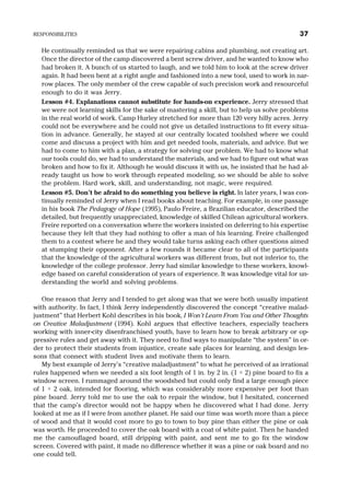 He continually reminded us that we were repairing cabins and plumbing, not creating art.
Once the director of the camp discovered a bent screw driver, and he wanted to know who
had broken it. A bunch of us started to laugh, and we told him to look at the screw driver
again. It had been bent at a right angle and fashioned into a new tool, used to work in nar-
row places. The only member of the crew capable of such precision work and resourceful
enough to do it was Jerry.
Lesson #4. Explanations cannot substitute for hands-on experience. Jerry stressed that
we were not learning skills for the sake of mastering a skill, but to help us solve problems
in the real world of work. Camp Hurley stretched for more than 120 very hilly acres. Jerry
could not be everywhere and he could not give us detailed instructions to fit every situa-
tion in advance. Generally, he stayed at our centrally located toolshed where we could
come and discuss a project with him and get needed tools, materials, and advice. But we
had to come to him with a plan, a strategy for solving our problem. We had to know what
our tools could do, we had to understand the materials, and we had to figure out what was
broken and how to fix it. Although he would discuss it with us, he insisted that he had al-
ready taught us how to work through repeated modeling, so we should be able to solve
the problem. Hard work, skill, and understanding, not magic, were required.
Lesson #5. Don’t be afraid to do something you believe is right. In later years, I was con-
tinually reminded of Jerry when I read books about teaching. For example, in one passage
in his book The Pedagogy of Hope (1995), Paulo Freire, a Brazilian educator, described the
detailed, but frequently unappreciated, knowledge of skilled Chilean agricultural workers.
Freire reported on a conversation where the workers insisted on deferring to his expertise
because they felt that they had nothing to offer a man of his learning. Freire challenged
them to a contest where he and they would take turns asking each other questions aimed
at stumping their opponent. After a few rounds it became clear to all of the participants
that the knowledge of the agricultural workers was different from, but not inferior to, the
knowledge of the college professor. Jerry had similar knowledge to these workers, knowl-
edge based on careful consideration of years of experience. It was knowledge vital for un-
derstanding the world and solving problems.
One reason that Jerry and I tended to get along was that we were both usually impatient
with authority. In fact, I think Jerry independently discovered the concept “creative malad-
justment” that Herbert Kohl describes in his book, I Won’t Learn From You and Other Thoughts
on Creative Maladjustment (1994). Kohl argues that effective teachers, especially teachers
working with inner-city disenfranchised youth, have to learn how to break arbitrary or op-
pressive rules and get away with it. They need to find ways to manipulate “the system” in or-
der to protect their students from injustice, create safe places for learning, and design les-
sons that connect with student lives and motivate them to learn.
My best example of Jerry’s “creative maladjustment” to what he perceived of as irrational
rules happened when we needed a six foot length of 1 in. by 2 in. (1 × 2) pine board to fix a
window screen. I rummaged around the woodshed but could only find a large enough piece
of 1 × 2 oak, intended for flooring, which was considerably more expensive per foot than
pine board. Jerry told me to use the oak to repair the window, but I hesitated, concerned
that the camp’s director would not be happy when he discovered what I had done. Jerry
looked at me as if I were from another planet. He said our time was worth more than a piece
of wood and that it would cost more to go to town to buy pine than either the pine or oak
was worth. He proceeded to cover the oak board with a coat of white paint. Then he handed
me the camouflaged board, still dripping with paint, and sent me to go fix the window
screen. Covered with paint, it made no difference whether it was a pine or oak board and no
one could tell.
RESPONSIBILITIES 37
 