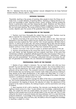 FIG. 2.1 Selections from the Air Corps teachers’ manual. (Adapted from Air Corps Technical
Schools Teachers’ Manual, April 9, 1942)
DEFINING TEACHING
“Essentially, teaching is the process of assisting other people to learn the things you al-
ready know. A simple definition of teaching follows: Teaching is helping learners to ac-
quire new knowledge or skills. Teaching consists, mainly, of telling, showing, guiding the
learner in performance tasks and then measuring the results. Whenever you have shown
someone how to do something; such as kicking a football, or pitching a curve, or fixing a
flat, you have been teaching. The success of the Air Corps in fulfilling its mission, like your
success, depends upon the success of the graduates from your classes.”
RESPONSIBILITIES OF THE TEACHER
1. Teachers must know thoroughly the subject they are to teach. Teachers must be
able to separate the nonessential content from the whole subject.
2. Teachers must look at the course from the learner’s point of view. They must put
themselves in the other fellow’s place and ask whether the instruction is getting across. A
teacher must show students the “how” and the “why” of each operation, tell them what to
look for, or what to do at each step. This means analyzing step by step what the teacher
does so easily and then explaining each step to the students. Teachers must also see that
students continue in the correct way until they have mastered the operation.
3. Teachers must know what results to expect as standard performance of the job.
4. Teachers should develop to the utmost their skill as instructors. Teachers must pre-
sent work clearly, set high standards and have students meet them, at the same time
maintaining a cheerful, sympathetic attitude toward the class and arousing in them an in-
terest in the job and real enthusiasm for it. “Without enthusiasm,” said Emerson, “nothing
great was ever accomplished.” An interested, enthusiastic instructor who knows the sub-
ject will generally have students who are interested and engaged in purposeful activity.
PROFESSIONAL TRAITS OF THE TEACHER
1. Mastery of your subject is necessary. You can teach others only what you know
yourself. You must do more than know your subject, however. You must so vitalize it by ty-
ing it up with the experiences, the needs, and the problems of your students that its im-
portance will be clear to them. The successful instructor’s knowledge of the subject must
be far broader than any text being used. A teacher reads widely and continues studying to
keep abreast of the latest developments in the subject and allied fields. In a word, a
teacher is both thorough and up-to-date in his or her knowledge of the subject. A teacher
maintains a professional attitude toward the work.
2. Executive ability is required to manage the affairs of the class in a businesslike fash-
ion. This involves detailed planning of the course, the securing and distribution of supplies
and equipment, the keeping of records, the reduction of waste, the adjustments of the
program to the needs of students, the making of reports, and the examination and rating
of students.
3. Most important of all is skill in teaching. The instructor must develop the knack of
“getting a lesson across to a class,” to give students new knowledge, understanding, and
skills, new insight into what was unclear before, new power to use such knowledge and
abilities as they already have to do the old jobs better or the new jobs well. This is a task
calling for the utmost in personal industry and resourcefulness, but it is a task that brings
profound satisfaction. A knowledge of the principles and facts underlying the science of
teaching is not enough. One must have, also, the ability or the art to apply this knowledge
in teaching a subject to a class.
RESPONSIBILITIES 39
 