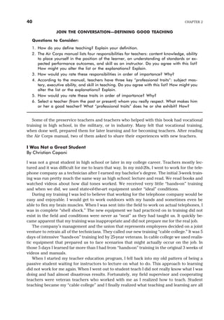 JOIN THE CONVERSATION—DEFINING GOOD TEACHING
Questions to Consider:
1. How do you define teaching? Explain your definition.
2. The Air Corps manual lists four responsibilities for teachers: content knowledge, ability
to place yourself in the position of the learner, an understanding of standards or ex-
pected performance outcomes, and skill as an instructor. Do you agree with this list?
How might you alter the list or the explanations? Explain.
3. How would you rate these responsibilities in order of importance? Why?
4. According to the manual, teachers have three key “professional traits”: subject mas-
tery, executive ability, and skill in teaching. Do you agree with this list? How might you
alter the list or the explanations? Explain.
5. How would you rate these traits in order of importance? Why?
6. Select a teacher (from the past or present) whom you really respect. What makes him
or her a good teacher? What “professional traits” does he or she exhibit? How?
Some of the preservice teachers and teachers who helped with this book had vocational
training in high school, in the military, or in industry. Many felt that vocational training,
when done well, prepared them for later learning and for becoming teachers. After reading
the Air Corps manual, two of them asked to share their experiences with new teachers.
I Was Not a Great Student
By Christian Caponi
I was not a great student in high school or later in my college career. Teachers mostly lec-
tured and it was difficult for me to learn that way. In my mid-20s, I went to work for the tele-
phone company as a technician after I earned my bachelor’s degree. The initial 3-week train-
ing was run pretty much the same way as high school: lecture and read. We read books and
watched videos about how dial tones worked. We received very little “hands-on” training
and when we did, we used state-of-the-art equipment under “ideal” conditions.
During my training I was led to believe that working for the telephone company would be
easy and enjoyable. I would get to work outdoors with my hands and sometimes even be
able to flex my brain muscles. When I was sent into the field to work on actual telephones, I
was in complete “shell shock.” The new equipment we had practiced on in training did not
exist in the field and conditions were never as “neat” as they had taught us. It quickly be-
came apparent that my training was inappropriate and did not prepare me for the real job.
The company’s management and the union that represents employees decided on a joint
venture to retrain all of the technicians. They called our new training “cable college.” It was 5
days of intensive “hands-on” training led by 25-year veterans. In cable college we used realis-
tic equipment that prepared us to face scenarios that might actually occur on the job. In
those 5 days I learned far more than I had from “hands-on” training in the original 3 weeks of
videos and manuals.
When I started my teacher education program, I fell back into my old pattern of being a
passive student waiting for instructors to lecture on what to do. This approach to learning
did not work for me again. When I went out to student teach I did not really know what I was
doing and had almost disastrous results. Fortunately, my field supervisor and cooperating
teachers were veteran teachers who worked with me as I realized how to teach. Student
teaching became my “cable college” and I finally realized what teaching and learning are all
40 CHAPTER 2
 