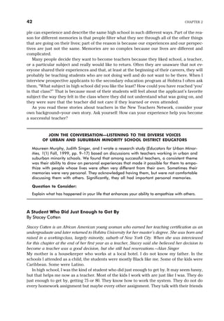 ple can experience and describe the same high school in such different ways. Part of the rea-
son for different memories is that people filter what they see through all of the other things
that are going on their lives; part of the reason is because our experiences and our perspec-
tives are just not the same. Memories are so complex because our lives are different and
complicated.
Many people decide they want to become teachers because they liked school, a teacher,
or a particular subject and really would like to return. Often they are unaware that not ev-
eryone shared their experiences and that, at least at the beginning of their careers, they will
probably be teaching students who are not doing well and do not want to be there. When I
interview prospective applicants to the secondary education program at Hofstra I often ask
them, “What subject in high school did you like the least? How could you have reached ‘you’
in that class?” That is because most of their students will feel about the applicant’s favorite
subject the way they felt in the class where they did not understand what was going on, and
they were sure that the teacher did not care if they learned or even attended.
As you read these stories about teachers in the New Teachers Network, consider your
own background—your own story. Ask yourself: How can your experience help you become
a successful teacher?
JOIN THE CONVERSATION—LISTENING TO THE DIVERSE VOICES
OF URBAN AND SUBURBAN MINORITY SCHOOL DISTRICT EDUCATORS
Maureen Murphy, Judith Singer, and I wrote a research study (Educators for Urban Minor-
ities, 1(1) Fall, 1999, pp. 9–17) based on discussions with teachers working in urban and
suburban minority schools. We found that among successful teachers, a consistent theme
was their ability to draw on personal experiences that made it possible for them to empa-
thize with people whose lives were often very different from their own. Sometimes their
memories were very personal. They acknowledged having them, but were not comfortable
discussing them with others. Significantly, they all had important personal memories.
Question to Consider:
Explain what has happened in your life that enhances your ability to empathize with others.
A Student Who Did Just Enough to Get By
By Stacey Cotten
Stacey Cotten is an African American young woman who earned her teaching certification as an
undergraduate and later returned to Hofstra University for her master’s degree. She was born and
raised in a working-class, largely minority, suburb of New York City. When she was interviewed
for this chapter at the end of her first year as a teacher, Stacey said she believed her decision to
become a teacher was a good decision, but she still had reservations.—Alan Singer
My mother is a housekeeper who works at a local hotel. I do not know my father. In the
schools I attended as a child, the students were mostly Black like me. Some of the kids were
Caribbean. Some were Latino.
In high school, I was the kind of student who did just enough to get by. It may seem funny,
but that helps me now as a teacher. Most of the kids I work with are just like I was. They do
just enough to get by, getting 75 or 80. They know how to work the system. They do not do
every homework assignment but maybe every other assignment. They talk with their friends
42 CHAPTER 2
 