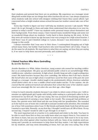 their students and pretend that there are no problems. My experience as a teenager strad-
dling both worlds helps me see things that other teachers do not see. I am always suspicious
when students walk into school with designer clothing that I know they cannot afford. I get
concerned when a bright student misses school because her mother cannot take care of her
baby.
Every day I battle to figure out how I will help my students succeed. I ask myself, “What
must I do to get through to them and make them understand that education is so very im-
portant in today’s world?” I have my students write personal essays about themselves and
their backgrounds. From these essays, I have learned many wonderful things and some not
so wonderful things about my students. I write back to them sharing my life story. At first,
they were all curious to know my age because I was very young to be a high school teacher. I
told them I was 21 and I finished college in 3 years, because I was determined to make a
change in this world.
I always remember that I was once in their shoes. I contemplated dropping out of high
school many times, but luckily I had teachers who went beyond their call of duty. I hope to
do the same for all students. We must listen to what they are saying, not how they are saying
it, if we want to help them succeed personally and academically.
* * *
I Hated Teachers Who Were Controlling
By Jennifer Bambino
Jennifer Bambino is a White, Italian American, young woman who earned her teaching certifica-
tion as an undergraduate. She grew up and attended public school in an overwhelmingly White,
middle-income, suburban community. In high school, Jennifer hung out with a rough working-class
crowd. She hated teachers because they were controlling. She believes that if she had a teacher
like herself when she was in high school, it would have saved her from some of the pain she went
through as a teenager. Jennifer student taught in the predominately African American suburban
school district where she is now a middle school social studies teacher. To her surprise, she dis-
covered that the adolescent turmoil and alienation from school that some of her students experi-
enced was amazingly like her own when she was their age.—Alan Singer
I chose to teach minority students because I can relate to where some of them are. I still re-
member an eighth-grade girl I spoke with briefly while waiting in a principal’s office to be in-
terviewed for my first job. The girl was crying. She was accused of threatening another girl
and was suspected of carrying a razor blade in her mouth. The young girl had problems at
home. Her parents were both dead and she was living with her grandmother. She sounded
as if she had no one at home she could talk to and just needed some attention. She reminded
me of how I felt sometimes when I was 13. My friends and family think I took that job because
I wanted to save kids. Honestly, on my first day, I thought I would save all 180 of them. On my
second day, I hoped I would be able to get through to at least 1.
The most important job of a teacher is to understand and relate to the kids. You have to
be able to reach them first so they can really learn what you expect them to. You cannot or-
der them to learn, but you can motivate them to seek success. Kids want to be in my room.
Students who rebel against other teachers behave with me. Some of my students need nur-
turing and I provide an environment to help them feel they matter. I set high expectations
for my students, and may seem demanding at times, but I am also very caring. One of the
44 CHAPTER 2
 