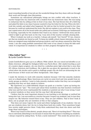 most rewarding benefits of my job are the wonderful things that they share with me through
their work and through class discussions.
Sometimes my educational philosophy brings me into conflict with other teachers. A
teacher barged into my classroom with a student from my homeroom class. She was trying
to embarrass him by yelling at him in front of my class. She had thrown him off a field trip
and asked the kids in my class if anyone wanted to buy his ticket for the trip. When she left, I
took him outside and asked what happened. He told me that he fooled around in her class
because he could not understand the work. She did not explain it very well to the class. They
just copied notes off of the board while she yelled and screamed. Field trips are fundamental
to learning, especially for the students that I had in my classes. I believed his story and de-
cided to fight to get him back on the trip. I was sick of this teacher verbally abusing kids.
When I evaluate my work as a teacher, I always ask myself, “Am I bored?” If I am, chances
are that my students are bored as well. To keep my middle school classes interesting, my stu-
dents are assigned many individual and group projects, and I am always amazed by what they
create. I am also using portfolio assessment with some of my classes to keep the kids moti-
vated. It is important for students to reflect on their progress throughout the year.
* * *
I Was Called “Spic”
By Lynda Costello-Herrera
Lynda Costello-Herrera grew up in an affluent, White suburb. She was raised and identifies as an
Italian American, although her biological father was Puerto Rican. After student teaching as part
of a masters degree program, she was hired by a suburban junior high school that is more than
90% African American and Caribbean. She is glad she was given the opportunity to teach in the
school where she teaches and is quick to challenge people who she feels are demeaning her stu-
dents because of their racial and ethnic backgrounds.—Alan Singer
I made the decision to work with minority students because I felt that minority students
were at a disadvantage. Many Americans are racist on some level and view people from mi-
nority groups as inferior. I want to help minority students realize that they can accomplish
anything that they set their minds to achieve.
My experience as a child definitely shapes my goals as a teacher. I grew up having stu-
dents calling me “spic.” The worst part about these incidents was that teachers overheard
what was said but never reprimanded the students or pointed out why it was wrong. I want
to protect students so they never feel the way that I did growing up.
I believe that the most important element in my teaching is not ideology or method but
being who I am. I am successful as a teacher because I respect my students, and, in turn they
respect me. My behavior toward them is key. They are just children. That is how I look at
them, not as people who are members of this or that category.
That does not mean I ignore the racial and ethnic backgrounds of my students. I do not
put any students down, but I do try to bring them back into reality. They sometimes forget
how society might perceive them. I help them understand they must rise above and chal-
lenge these stereotypes.
When I say I teach in this district, people always ask, “How is it teaching there?” This reac-
tion is extremely disturbing to me because it means that the person is insulting my students.
I always respond by asking them, “Is that a racist statement?” This sends the person into a
RESPONSIBILITIES 45
 