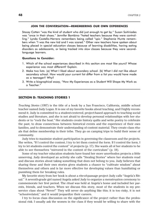 JOIN THE CONVERSATION—REMEMBERING OUR OWN EXPERIENCES
Stacey Cotten “was the kind of student who did just enough to get by.” Susan Soitiriades
was “once in their shoes.” Jennifer Bambino “hated teachers because they were control-
ling.” Lynda Costello-Herrera remembers being called “spic.” Stephanie Hunte remem-
bers when “I was the new kid and I was scared.” Other new teachers have spoken about
being placed in special education classes because of learning disabilities, having eating
disorders as adolescents, or being tracked into slow classes because they were second-
language learners.
Questions to Consider:
1. Which of the school experiences described in this section are most like yours? Whose
experience was most different? Explain.
2. Make two lists: (a) What I liked about secondary school. (b) What I did not like about
secondary school. How would your current list differ from a list you would have made
as a teenager? Why?
3. Write a biographical essay, “How My Experiences as a Student Will Shape My Work as
a Teacher.”
SECTION D: TEACHING STORIES 1
Teaching Stories (1997) is the title of a book by a San Francisco, California, middle school
teacher named Judy Logan. It is one of my favorite books about teaching, and I highly recom-
mend it. Judy is committed to a student-centered, project-based approach to teaching social
studies and literature, and she is not afraid to develop personal relationships with her stu-
dents or to “rock the boat.” Her students create history quilts and write poetry to celebrate
the past, to draw connections between historical events and the experience of their own
families, and to demonstrate their understanding of content material. They create class ritu-
als that define membership in their tribe. They go on camping trips to build their sense of
community.
Judy tries to maximize student participation in governing the classroom and the projects.
She writes, “If I control the content, I try to let them control the form. If I control the form, I
try to let students control the content” of projects (p. 17). She wants all of her students to be
able to see themselves “mirrored in the content of the curriculum” (p. 18).
Some of my teacher education students have found her more unorthodox projects a little
unnerving. Judy developed an activity she calls “Stealing Stories” where her students read
and discuss stories about taking something that does not belong to you. Judy believes that
sharing these and their own stories gives students a chance to “cultivate wisdom” about
themselves and others and is far more effective for developing values than humiliating or
punishing them for breaking rules.
My favorite story from her book is about a rite-of-passage project Judy calls “Angela’s Rit-
ual.” A seventh-grade girl named Angela asked Judy to organize a menstruation ceremony to
commemorate her first period. The ritual was held at Angela’s home and included her par-
ents, friends, and teachers. When we discuss this story, most of the students in my pre-
service class shout “Never!” They will never do anything like this; it is too risky, it is not
“school-related,” and it would jeopardize their careers.
I try to focus class discussion on the significance of the project rather than the profes-
sional risk. I usually ask the women in the class if they would be willing to share with the
48 CHAPTER 2
 