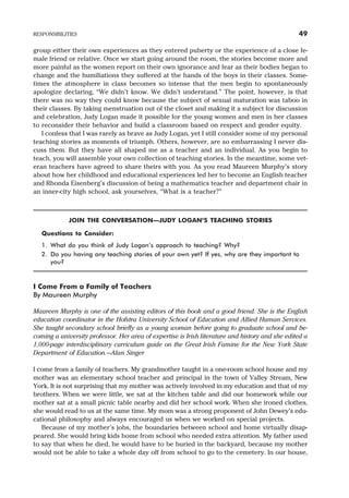 group either their own experiences as they entered puberty or the experience of a close fe-
male friend or relative. Once we start going around the room, the stories become more and
more painful as the women report on their own ignorance and fear as their bodies began to
change and the humiliations they suffered at the hands of the boys in their classes. Some-
times the atmosphere in class becomes so intense that the men begin to spontaneously
apologize declaring, “We didn’t know. We didn’t understand.” The point, however, is that
there was no way they could know because the subject of sexual maturation was taboo in
their classes. By taking menstruation out of the closet and making it a subject for discussion
and celebration, Judy Logan made it possible for the young women and men in her classes
to reconsider their behavior and build a classroom based on respect and gender equity.
I confess that I was rarely as brave as Judy Logan, yet I still consider some of my personal
teaching stories as moments of triumph. Others, however, are so embarrassing I never dis-
cuss them. But they have all shaped me as a teacher and an individual. As you begin to
teach, you will assemble your own collection of teaching stories. In the meantime, some vet-
eran teachers have agreed to share theirs with you. As you read Maureen Murphy’s story
about how her childhood and educational experiences led her to become an English teacher
and Rhonda Eisenberg’s discussion of being a mathematics teacher and department chair in
an inner-city high school, ask yourselves, “What is a teacher?”
JOIN THE CONVERSATION—JUDY LOGAN’S TEACHING STORIES
Questions to Consider:
1. What do you think of Judy Logan’s approach to teaching? Why?
2. Do you having any teaching stories of your own yet? If yes, why are they important to
you?
I Come From a Family of Teachers
By Maureen Murphy
Maureen Murphy is one of the assisting editors of this book and a good friend. She is the English
education coordinator in the Hofstra University School of Education and Allied Human Services.
She taught secondary school briefly as a young woman before going to graduate school and be-
coming a university professor. Her area of expertise is Irish literature and history and she edited a
1,000-page interdisciplinary curriculum guide on the Great Irish Famine for the New York State
Department of Education.—Alan Singer
I come from a family of teachers. My grandmother taught in a one-room school house and my
mother was an elementary school teacher and principal in the town of Valley Stream, New
York. It is not surprising that my mother was actively involved in my education and that of my
brothers. When we were little, we sat at the kitchen table and did our homework while our
mother sat at a small picnic table nearby and did her school work. When she ironed clothes,
she would read to us at the same time. My mom was a strong proponent of John Dewey’s edu-
cational philosophy and always encouraged us when we worked on special projects.
Because of my mother’s jobs, the boundaries between school and home virtually disap-
peared. She would bring kids home from school who needed extra attention. My father used
to say that when he died, he would have to be buried in the backyard, because my mother
would not be able to take a whole day off from school to go to the cemetery. In our house,
RESPONSIBILITIES 49
 