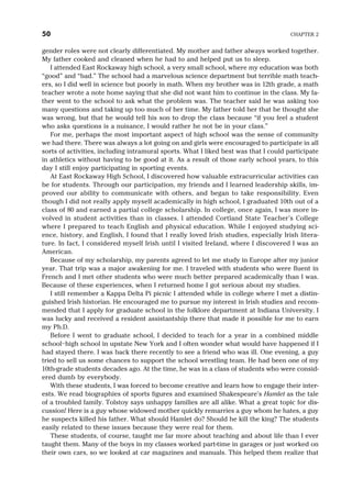 gender roles were not clearly differentiated. My mother and father always worked together.
My father cooked and cleaned when he had to and helped put us to sleep.
I attended East Rockaway high school, a very small school, where my education was both
“good” and “bad.” The school had a marvelous science department but terrible math teach-
ers, so I did well in science but poorly in math. When my brother was in 12th grade, a math
teacher wrote a note home saying that she did not want him to continue in the class. My fa-
ther went to the school to ask what the problem was. The teacher said he was asking too
many questions and taking up too much of her time. My father told her that he thought she
was wrong, but that he would tell his son to drop the class because “if you feel a student
who asks questions is a nuisance, I would rather he not be in your class.”
For me, perhaps the most important aspect of high school was the sense of community
we had there. There was always a lot going on and girls were encouraged to participate in all
sorts of activities, including intramural sports. What I liked best was that I could participate
in athletics without having to be good at it. As a result of those early school years, to this
day I still enjoy participating in sporting events.
At East Rockaway High School, I discovered how valuable extracurricular activities can
be for students. Through our participation, my friends and I learned leadership skills, im-
proved our ability to communicate with others, and began to take responsibility. Even
though I did not really apply myself academically in high school, I graduated 10th out of a
class of 80 and earned a partial college scholarship. In college, once again, I was more in-
volved in student activities than in classes. I attended Cortland State Teacher’s College
where I prepared to teach English and physical education. While I enjoyed studying sci-
ence, history, and English, I found that I really loved Irish studies, especially Irish litera-
ture. In fact, I considered myself Irish until I visited Ireland, where I discovered I was an
American.
Because of my scholarship, my parents agreed to let me study in Europe after my junior
year. That trip was a major awakening for me. I traveled with students who were fluent in
French and I met other students who were much better prepared academically than I was.
Because of these experiences, when I returned home I got serious about my studies.
I still remember a Kappa Delta Pi picnic I attended while in college where I met a distin-
guished Irish historian. He encouraged me to pursue my interest in Irish studies and recom-
mended that I apply for graduate school in the folklore department at Indiana University. I
was lucky and received a resident assistantship there that made it possible for me to earn
my Ph.D.
Before I went to graduate school, I decided to teach for a year in a combined middle
school–high school in upstate New York and I often wonder what would have happened if I
had stayed there. I was back there recently to see a friend who was ill. One evening, a guy
tried to sell us some chances to support the school wrestling team. He had been one of my
10th-grade students decades ago. At the time, he was in a class of students who were consid-
ered dumb by everybody.
With these students, I was forced to become creative and learn how to engage their inter-
ests. We read biographies of sports figures and examined Shakespeare’s Hamlet as the tale
of a troubled family. Tolstoy says unhappy families are all alike. What a great topic for dis-
cussion! Here is a guy whose widowed mother quickly remarries a guy whom he hates, a guy
he suspects killed his father. What should Hamlet do? Should he kill the king? The students
easily related to these issues because they were real for them.
These students, of course, taught me far more about teaching and about life than I ever
taught them. Many of the boys in my classes worked part-time in garages or just worked on
their own cars, so we looked at car magazines and manuals. This helped them realize that
50 CHAPTER 2
 