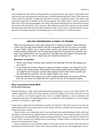 your students to write letters—personal letters, business letters—any letters. I remember once
a girl in my class was extremely sad because a friend’s mother had died. I said, “How about we
write a letter to this kid?” I taught the class how to write a condolence letter. We used a very
structured approach to writing. In the first paragraph, the author had to express sorrow for
their loss. In the second paragraph, the author discussed something they remembered about
the person who had died or the mourner. My students needed the structure to get started.
Structure gave them the freedom they needed to write. In fact, that is a good motto for my ap-
proach to teaching. Structure and planning give us the freedom to teach and learn.
* * *
JOIN THE CONVERSATION—A FAMILY OF TEACHERS
When she read Maureen’s story about being from a “family of teachers,” Robin Edwards,
a New York City high school teacher, felt that it resonated with her own story in a number
of ways. Robin’s father was a social studies teacher and school administrator and her
mother teaches mathematics. At first they discouraged her from becoming a teacher, but
when they realized that it was her great love, they gave their full support. Of course they
kept on fighting over which subject area she should concentrate on.
Questions to Consider:
1. What is your family’s attitude about teachers and teaching? How has this shaped your
own views?
2. In her classes for teachers, Maureen argues that literary content is as important as the
reading and writing process. She believes that reading quality literature helps second-
ary students learn to express complex ideas clearly and stimulates them to ponder seri-
ous philosophical questions. Do you agree? Explain your views.
3. Maureen believes that teachers must value student experiences and connect with their
lives. Do you share her belief that this is part of the job of the teacher? Explain.
How I Learned to Teach Math
By Rhonda Eisenberg
Rhonda Eisenberg, a high school math department chairperson, is one of my oldest friends. We
student taught at the same time while students at the City College of New York and used to meet
once a week as an informal support team. Later we worked together as camp counselors and
community organizers. As beginning teachers, we continued to meet regularly as we tried to figure
out how to be teachers.—Alan Singer
I have been a high school mathematics teacher for 26 years. The last 3 years I was also the
math department chair in my school. In this essay I will try to explain how I learned to teach.
I hope you find it useful.
I believe that a very important part of my teaching is my understanding of both math and
teenagers. I feel I know my subject matter in a deep, deep way. This helps me figure out what
my students are having difficulty understanding and to plan lessons with future activities in
mind. I never assume my students know something. I always build on what has been pre-
sented and developed in class.
I have confidence in my students’ ability to learn and I show it to them. They also know I
am interested in their lives. I learn their names quickly, and, at the very beginning of the se-
52 CHAPTER 2
 
