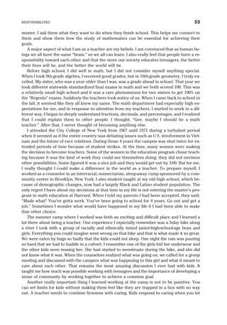 mester, I ask them what they want to do when they finish school. This helps me connect to
them and show them how the study of mathematics can be essential for achieving their
goals.
A major aspect of what I am as a teacher are my beliefs. I am convinced that as human be-
ings we all have the same “brain,” so we all can learn. I also really feel that people have a re-
sponsibility toward each other and that the more our society educates teenagers, the better
their lives will be, and the better the world will be.
Before high school, I did well in math, but I did not consider myself anything special.
When I took 9th-grade algebra, I received good grades, but in 10th-grade geometry, I truly ex-
celled. My sister, who was a year older than I was, was a grade ahead in school. That year we
took different statewide standardized final exams in math and we both scored 100. This was
a relatively small high school and it was a rare phenomenon for two sisters to get 100% on
the “Regents” exams. Suddenly the teachers took notice of us. When I came back to school in
the fall, it seemed like they all knew my name. The math department had especially high ex-
pectations for me, and in response to attention from my teachers, I started to work in a dif-
ferent way. I began to deeply understand fractions, decimals, and percentages, and I realized
that I could explain them to other people. I thought, “Gee, maybe I should be a math
teacher.” After that, I never thought of becoming anything else.
I attended the City College of New York from 1967 until 1971 during a turbulent period
when it seemed as if the entire country was debating issues such as U.S. involvement in Viet-
nam and the future of race relations. During those 4 years the campus was shut twice for ex-
tended periods of time because of student strikes. At the time, many women were making
the decision to become teachers. Some of the women in the education program chose teach-
ing because it was the kind of work they could see themselves doing; they did not envision
other possibilities. Some figured it was a nice job and they would get out by 3:00. But for me,
I really thought I could make a difference in the world as a teacher. To prepare myself, I
worked as a counselor in an interracial, nonsectarian, sleep-away camp sponsored by a com-
munity center in Brooklyn, New York. I also student taught at my old high school, which be-
cause of demographic changes, now had a largely Black and Latino student population. The
only regret I have about my decisions at that time in my life is not entering the master’s pro-
gram in math education at Harvard. When I told my parents I had been accepted, they said,
“Made what? You’ve gotta work. You’ve been going to school for 4 years. Go out and get a
job.” Sometimes I wonder what would have happened in my life if I had been able to make
that other choice.
The summer camp where I worked was both an exciting and difficult place and I learned a
lot there about being a teacher. One experience I especially remember was a 3-day hike along
a river I took with a group of racially and ethnically mixed junior-high-school-age boys and
girls. Everything you could imagine went wrong on that hike and that is what made it so great.
We were eaten by bugs so badly that the kids could not sleep. One night the rain was pouring
so hard that we had to huddle in a culvert. I remember one of the girls hid her underwear and
the other kids were teasing her. She had started to menstruate during the hike, and she did
not know what it was. When the counselors realized what was going on, we called for a group
meeting and discussed with the campers what was happening to this girl and what it meant to
care about each other. That remains the most amazing discussion I ever had with kids. It
taught me how much was possible working with teenagers and the importance of developing a
sense of community by working together to achieve a common goal.
Another really important thing I learned working at the camp is not to be punitive. You
can set limits for kids without making them feel like they are trapped in a box with no way
out. A teacher needs to combine firmness with caring. Kids respond to caring when you let
RESPONSIBILITIES 53
 