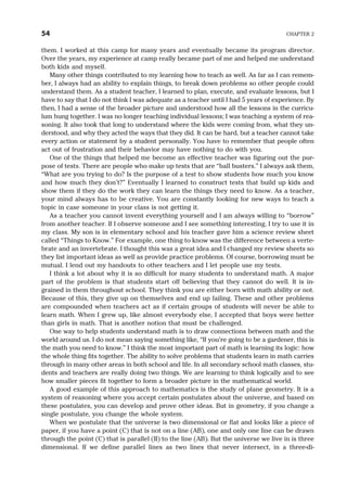 them. I worked at this camp for many years and eventually became its program director.
Over the years, my experience at camp really became part of me and helped me understand
both kids and myself.
Many other things contributed to my learning how to teach as well. As far as I can remem-
ber, I always had an ability to explain things, to break down problems so other people could
understand them. As a student teacher, I learned to plan, execute, and evaluate lessons, but I
have to say that I do not think I was adequate as a teacher until I had 5 years of experience. By
then, I had a sense of the broader picture and understood how all the lessons in the curricu-
lum hung together. I was no longer teaching individual lessons; I was teaching a system of rea-
soning. It also took that long to understand where the kids were coming from, what they un-
derstood, and why they acted the ways that they did. It can be hard, but a teacher cannot take
every action or statement by a student personally. You have to remember that people often
act out of frustration and their behavior may have nothing to do with you.
One of the things that helped me become an effective teacher was figuring out the pur-
pose of tests. There are people who make up tests that are “ball busters.” I always ask them,
“What are you trying to do? Is the purpose of a test to show students how much you know
and how much they don’t?” Eventually I learned to construct tests that build up kids and
show them if they do the work they can learn the things they need to know. As a teacher,
your mind always has to be creative. You are constantly looking for new ways to teach a
topic in case someone in your class is not getting it.
As a teacher you cannot invent everything yourself and I am always willing to “borrow”
from another teacher. If I observe someone and I see something interesting, I try to use it in
my class. My son is in elementary school and his teacher gave him a science review sheet
called “Things to Know.” For example, one thing to know was the difference between a verte-
brate and an invertebrate. I thought this was a great idea and I changed my review sheets so
they list important ideas as well as provide practice problems. Of course, borrowing must be
mutual. I lend out my handouts to other teachers and I let people use my tests.
I think a lot about why it is so difficult for many students to understand math. A major
part of the problem is that students start off believing that they cannot do well. It is in-
grained in them throughout school. They think you are either born with math ability or not.
Because of this, they give up on themselves and end up failing. These and other problems
are compounded when teachers act as if certain groups of students will never be able to
learn math. When I grew up, like almost everybody else, I accepted that boys were better
than girls in math. That is another notion that must be challenged.
One way to help students understand math is to draw connections between math and the
world around us. I do not mean saying something like, “If you’re going to be a gardener, this is
the math you need to know.” I think the most important part of math is learning its logic: how
the whole thing fits together. The ability to solve problems that students learn in math carries
through in many other areas in both school and life. In all secondary school math classes, stu-
dents and teachers are really doing two things. We are learning to think logically and to see
how smaller pieces fit together to form a broader picture in the mathematical world.
A good example of this approach to mathematics is the study of plane geometry. It is a
system of reasoning where you accept certain postulates about the universe, and based on
these postulates, you can develop and prove other ideas. But in geometry, if you change a
single postulate, you change the whole system.
When we postulate that the universe is two dimensional or flat and looks like a piece of
paper, if you have a point (C) that is not on a line (AB), one and only one line can be drawn
through the point (C) that is parallel (II) to the line (AB). But the universe we live in is three
dimensional. If we define parallel lines as two lines that never intersect, in a three-di-
54 CHAPTER 2
 