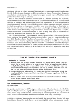 mensional universe an infinite number of lines can pass through that point and remain paral-
lel with the line because they exist on different surfaces or planes. To complicate the matter
even further, scientists argue that in our universe space is really curved. What happens to
parallel lines then? They do not exist!
Each of these postulates about the universe leads to a different geometry. It is incredible,
but you can build a whole different system by changing one postulate. By examining this
principle in geometry, we help students explore the implications of their assumptions in
other fields as well. What I try to do while I teach math is have my class continually return to
the basic assumptions so they can see how later ideas were determined by their initial be-
liefs. I always ask my students, “How do we know something is true?” We discover that in
math, truth means that something is logically derived from our initial postulates. These fun-
damental ideas have profound meaning for all areas of study. They helps us understand as-
sumptions we make about ourselves and about society.
As a department chair, I try to draw on my experience to help other people become
better teachers. Just as with the students, some teachers resist my suggestions because
they think they know better than I do or because they are afraid to examine what they do
not know. I try to observe department members as frequently as possible and compliment
them even when they do something different from what I would. I have learned that one per-
son cannot change a school by her or himself. I depend on these people to help create a pos-
itive climate for learning, where I can be an effective teacher and accomplish my goals with
the students.
* * *
JOIN THE CONVERSATION—LEARNING TO TEACH
Questions to Consider:
1. Rhonda writes that “a major aspect of what I am as a teacher are my beliefs. I am con-
vinced that as human beings we all have the same ‘brain,’ so we all can learn. I also
really feel that people have a responsibility toward each other and that the more our
society educates teenagers, the better their lives will be, and the better the world will
be.” Do you agree with these underlying beliefs? Explain your views.
2. The way Rhonda felt about school as a student was very much a reflection of how she
was treated by her teachers and their expectations. Were your experiences similar to
hers? Explain.
3. Rhonda relates some of the experiences that shaped her development as a teacher.
Which do you consider most crucial? Why?
For Jonathan Levin, Teacher
By Alan Singer
I originally wrote this essay in 1997 in response to the murder of Jonathan Levin, a New York City
high school English teacher. A slightly different version was published in a local newspaper. This
was a painful essay to write and it is a painful essay to read, though I try to end it on a note of
hope. You have already met the other teachers I mention in the essay.—Alan Singer
Jonathan Levin was a popular and respected English teacher at William Howard Taft High
School in the Bronx, New York. Taft is a large inner-city high school with a student popula-
RESPONSIBILITIES 55
 