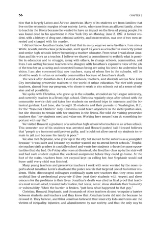 tion that is largely Latino and African American. Many of its students are from families that
live on the economic margins of our society. Levin, who came from an affluent family, chose
to teach in the Bronx because he wanted to have an impact on the lives of young people. He
was found dead in his apartment in New York City on Monday, June 2, 1997. A former stu-
dent, with a history of drug use, criminal activity, and incarceration, was one of two men ar-
rested and charged with his murder.
I did not know Jonathan Levin, but I feel that in many ways we were brothers. I am also a
White, Jewish, middle-class professional, and I spent 15 years as a teacher in inner-city junior
and senior high schools before becoming a teacher educator. From what I read about Jona-
than and his work as a teacher, I believe we shared a commitment to rethink what is possi-
ble in education and to struggle, along with others, to change schools, communities, and
lives. I am writing because teachers who disagree with Jonathan’s expansive view of the job
of the teacher as a caring and connected human being are using his death to undermine his
vision. I am also concerned that new teachers, many of whom live in the suburbs, will be
afraid to work in urban or minority communities because of Jonathan’s death.
The week after Jonathan died, I visited schools, teachers, and students across New York
City introducing preservice teachers to the world of urban education. We met with young
teachers, alumni from our program, who chose to work in city schools out of a sense of mis-
sion and of possibility.
We spoke with Christina, who grew up in the suburbs, attended an Ivy League university,
and currently teaches in a Bronx high school. Christina regularly stays after school with the
community service club and takes her students on weekend trips to museums and the bo-
tanical gardens. Last June, she brought 35 students and their parents to Washington, D.C.,
for the “Stand for Children” rally. Christina could teach anywhere in the metropolitan area,
but she chooses to remain with her students in the Bronx. She told the visiting preservice
teachers that “my students need and value me. Working here means I can do something im-
portant with my life.”
We visited Howard, a graduate of a suburban high school who teaches in an urban school.
This semester one of his students was arrested and Howard posted bail. Howard believes
that “people are innocent until proven guilty, and I could not allow one of my students to re-
main in jail just because his family is poor.”
We also met Stephanie, who grew up in the city but moved to the suburbs as a youngster
because “it was safer and because my mother wanted me to attend better schools.” Stepha-
nie teaches sixth graders in a middle school and wants her students to have the same oppor-
tunities that she had. On Friday afternoon at dismissal, she lined her class up in the stairwell
and had each student explain the weekend assignment before they could go home. At the
foot of the stairs, teachers from her carpool kept on calling her, but Stephanie would not
leave until every child was finished.
Many young teachers and preservice teachers I work with were worried by the news re-
ports about Jonathan Levin’s death and the police search that targeted one of his former stu-
dents. Older, discouraged colleagues continually warn new teachers that they cross some
mythical line of professional propriety if they treat their students with respect and show
concern for the problems in their lives. Jonathan’s death was cited as final proof that teach-
ers must remain aloof, transmit information, but never, never, show students their humanity
or vulnerability. When the barrier is broken, “just look what happened to that guy.”
Christina, Howard, Stephanie, and thousands of other teachers do not recognize a barrier
between students and teachers and they know that Jonathan Levin did not die because he
crossed it. They believe, and think Jonathan believed, that inner-city kids and teens are the
victims of inequality, injustice, and abandonment by our society, and that the only way to
56 CHAPTER 2
 