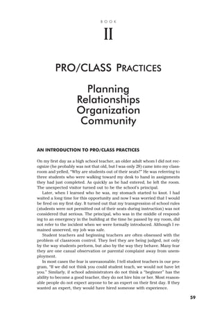 AN INTRODUCTION TO PRO/CLASS PRACTICES
On my first day as a high school teacher, an older adult whom I did not rec-
ognize (he probably was not that old, but I was only 28) came into my class-
room and yelled, “Why are students out of their seats?” He was referring to
three students who were walking toward my desk to hand in assignments
they had just completed. As quickly as he had entered, he left the room.
The unexpected visitor turned out to be the school’s principal.
Later, when I learned who he was, my stomach started to knot. I had
waited a long time for this opportunity and now I was worried that I would
be fired on my first day. It turned out that my transgression of school rules
(students were not permitted out of their seats during instruction) was not
considered that serious. The principal, who was in the middle of respond-
ing to an emergency in the building at the time he passed by my room, did
not refer to the incident when we were formally introduced. Although I re-
mained unnerved, my job was safe.
Student teachers and beginning teachers are often obsessed with the
problem of classroom control. They feel they are being judged, not only
by the way students perform, but also by the way they behave. Many fear
they are one casual observation or parental complaint away from unem-
ployment.
In most cases the fear is unreasonable. I tell student teachers in our pro-
gram, “If we did not think you could student teach, we would not have let
you.” Similarly, if school administrators do not think a “beginner” has the
ability to become a good teacher, they do not hire him or her. Most reason-
able people do not expect anyone to be an expert on their first day. If they
wanted an expert, they would have hired someone with experience.
B O O K
II
PRO/CLASS PRACTICES
Planning
Relationships
Organization
Community
59
 