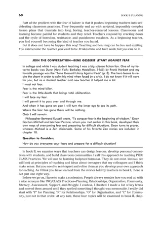 Part of the problem with the fear of failure is that it pushes beginning teachers into self-
defeating classroom practices. They frequently end up with scripted, impossibly complex
lesson plans that translate into long, boring, teacher-centered lessons. Classrooms and
learning become painful for students and they rebel. Teachers respond by cracking down
and the cycle of boredom, resistance, and punishment escalates. As a beginning teacher,
you find yourself becoming the kind of teacher you hated.
But it does not have to happen this way! Teaching and learning can be fun and exciting.
You can become the teacher you want to be. It takes time and hard work, but you can do it.
JOIN THE CONVERSATION—BENE GESSERIT LITANY AGAINST FEAR
In college and while I was student teaching I was a big science fiction fan. One of my fa-
vorite books was Dune (New York: Berkeley Medallion, 1965) by Frank Herbert and my
favorite passage was the “Bene Gesserit Litany Against Fear” (p. 8). The hero learns to re-
cite the chant in order to calm his mind when faced by a crisis. I do not know if it will work
for you, but as a student teacher and new teacher it helped me a lot.
I must not fear.
Fear is the mind-killer.
Fear is the little-death that brings total obliteration.
I will face my fear.
I will permit it to pass over and through me.
And when it has gone on past I will turn the inner eye to see its path.
Where the fear has gone there will be nothing.
Only I will remain.
Philosopher Bertrand Russell wrote, “To conquer fear is the beginning of wisdom.” Deon
Gordon Mitchell and Michael Pezone, whom you met earlier in this book, developed their
own ways of overcoming fear and preparing for difficult situations. Deon turns to prayer,
whereas Michael is a Zen aficionado. Some of his favorite Zen stories are included in
chapter 10.
Question to Consider:
How do you overcome your fears and prepare for a difficult situation?
In book II, we examine ways that teachers can design lessons, develop personal connec-
tions with students, and build classroom communities. I call this approach to teaching PRO/
CLASS Practices. We will not be learning foolproof formulas. They do not exist. Instead, we
will look at principles of teaching and ideas about teenagers that my colleagues and I think
make sense. But you need to reinterpret and refine them as you develop your own approach
to teaching. As I think you have learned from the stories told by teachers in book I, there is
not just one right way.
Before we go on, I have to make a confession. People always wonder how you end up with
a nice acronym like PRO/CLASS Practices—Planning, Relationships, Organization, Community,
Literacy, Assessment, Support, and Struggle. I confess, I cheated. I made a list of key terms
and moved them around until they spelled something I thought was memorable. I really did
start with “P” for Planning, “R” for Relationships, “O” for Organization, and “C” for Commu-
nity, just not in that order. At any rate, these four topics will be examined in book II, chap-
60 BOOK II: PLANNING
 