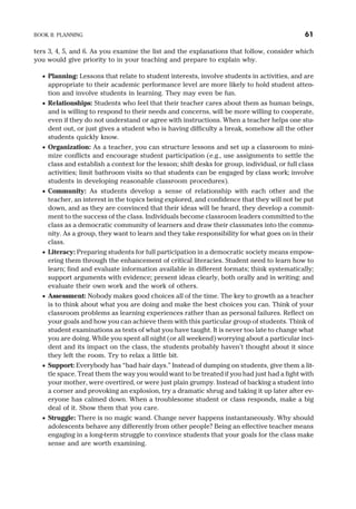 ters 3, 4, 5, and 6. As you examine the list and the explanations that follow, consider which
you would give priority to in your teaching and prepare to explain why.
· Planning: Lessons that relate to student interests, involve students in activities, and are
appropriate to their academic performance level are more likely to hold student atten-
tion and involve students in learning. They may even be fun.
· Relationships: Students who feel that their teacher cares about them as human beings,
and is willing to respond to their needs and concerns, will be more willing to cooperate,
even if they do not understand or agree with instructions. When a teacher helps one stu-
dent out, or just gives a student who is having difficulty a break, somehow all the other
students quickly know.
· Organization: As a teacher, you can structure lessons and set up a classroom to mini-
mize conflicts and encourage student participation (e.g., use assignments to settle the
class and establish a context for the lesson; shift desks for group, individual, or full class
activities; limit bathroom visits so that students can be engaged by class work; involve
students in developing reasonable classroom procedures).
· Community: As students develop a sense of relationship with each other and the
teacher, an interest in the topics being explored, and confidence that they will not be put
down, and as they are convinced that their ideas will be heard, they develop a commit-
ment to the success of the class. Individuals become classroom leaders committed to the
class as a democratic community of learners and draw their classmates into the commu-
nity. As a group, they want to learn and they take responsibility for what goes on in their
class.
· Literacy: Preparing students for full participation in a democratic society means empow-
ering them through the enhancement of critical literacies. Student need to learn how to
learn; find and evaluate information available in different formats; think systematically;
support arguments with evidence; present ideas clearly, both orally and in writing; and
evaluate their own work and the work of others.
· Assessment: Nobody makes good choices all of the time. The key to growth as a teacher
is to think about what you are doing and make the best choices you can. Think of your
classroom problems as learning experiences rather than as personal failures. Reflect on
your goals and how you can achieve them with this particular group of students. Think of
student examinations as tests of what you have taught. It is never too late to change what
you are doing. While you spent all night (or all weekend) worrying about a particular inci-
dent and its impact on the class, the students probably haven’t thought about it since
they left the room. Try to relax a little bit.
· Support: Everybody has “bad hair days.” Instead of dumping on students, give them a lit-
tle space. Treat them the way you would want to be treated if you had just had a fight with
your mother, were overtired, or were just plain grumpy. Instead of backing a student into
a corner and provoking an explosion, try a dramatic shrug and taking it up later after ev-
eryone has calmed down. When a troublesome student or class responds, make a big
deal of it. Show them that you care.
· Struggle: There is no magic wand. Change never happens instantaneously. Why should
adolescents behave any differently from other people? Being an effective teacher means
engaging in a long-term struggle to convince students that your goals for the class make
sense and are worth examining.
BOOK II: PLANNING 61
 