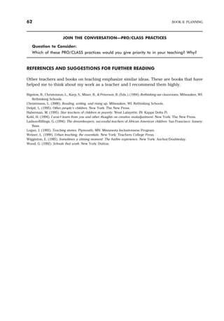JOIN THE CONVERSATION—PRO/CLASS PRACTICES
Question to Consider:
Which of these PRO/CLASS practices would you give priority to in your teaching? Why?
REFERENCES AND SUGGESTIONS FOR FURTHER READING
Other teachers and books on teaching emphasize similar ideas. These are books that have
helped me to think about my work as a teacher and I recommend them highly.
Bigelow, B., Christenson, L., Karp, S., Miner, B., & Peterson, B. (Eds.). (1994). Rethinking our classrooms. Milwaukee, WI:
Rethinking Schools.
Christenson, L. (2000). Reading, writing, and rising up. Milwaukee, WI: Rethinking Schools.
Delpit, L. (1995). Other people’s children. New York: The New Press.
Haberman, M. (1995). Star teachers of children in poverty. West Lafayette, IN: Kappa Delta Pi.
Kohl, H. (1994). I won’t learn from you and other thoughts on creative maladjustment. New York: The New Press.
Ladson-Billings, G. (1994). The dreamkeepers, successful teachers of African American children. San Francisco: Jossey-
Bass.
Logan, J. (1993). Teaching stories. Plymouth, MN: Minnesota Inclusiveness Program.
Weiner, L. (1999). Urban teaching, the essentials. New York: Teachers College Press.
Wigginton, E. (1985). Sometimes a shining moment: The foxfire experience. New York: Anchor/Doubleday.
Wood, G. (1992). Schools that work. New York: Dutton.
62 BOOK II: PLANNING
 