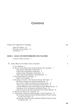 Preface: Our Approach to Teaching xiii
About the Authors xiv
Rationale and Description xiv
Contributors xv
BOOK I: GOALS AND RESPONSIBILITIES FOR TEACHERS 1
A Letter to Future Teachers 1
1 Goals: Why Do You Want to Be a Teacher? 5
A: The Challenge 6
B: How Do Your Beliefs About the World Shape Your Teaching? 7
John Dewey’s Philosophy of Education 8
Paulo Freire’s Philosophy of Education 9
Septima Clark’s Philosophy of Education 10
Other Educational Thinkers You Should Know 11
C: How Ideas Shape Our Teaching 13
Which One Is English? 14
D: Becoming a Teacher 1: New Teachers Discuss Their Ideas 16
My Dreams and Hope by Christina Agosti-Dircks 17
Race and U.S. Politics and Education by Howard Fuchs 18
I Want to Give Back to the Community by Pedro Sierra 19
A Moral Obligation to Care About Others by Gayle Meinkes-Lumia 21
Teaching as an Act of Resistance by Michael Pezone 22
Faith in God Gives Me Faith in Myself by Deon Gordon Mitchell 23
E: Why Do You Want to Be a Teacher? 24
F: First-Semester Education Students Reflect on Their Experience 25
My Secondary Education General Methods Reflective Practice Journal
by Alice Van Tassell 25
My Secondary Education General Methods Reflective Practice Journal
by Maritza Perez 29
CONTENTS
vii
 