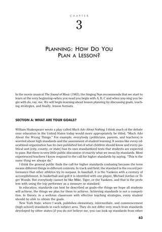In the movie musical The Sound of Music (1965), the Singing Nun recommends that we start to
learn at the very beginning—when you read you begin with A, B, C and when you sing you be-
gin with do, ray, me. We will begin learning about lesson planning by discussing goals, teach-
ing strategies, and finally, lesson formats.
SECTION A: WHAT ARE YOUR GOALS?
William Shakespeare wrote a play called Much Ado About Nothing. I think much of the debate
over education in the United States today would more appropriately be titled, “Much Ado
About the Wrong Things.” For example, everybody (politicians, parents, and teachers) is
worried about high standards and the assessment of student learning. It seems like every ed-
ucational organization has its own published list of what children should know and every po-
litical unit (city, county, or state) has its own standardized tests that students are expected
to pass. But there is very little public discussion of exactly what we mean by standards. Most
experienced teachers I know respond to the call for higher standards by saying, “This is the
same thing we always do.”
I think the general public finds the call for higher standards confusing because the term
means different things in different contexts. In track and field, the standard is the record per-
formance that other athletes try to surpass. In baseball, it is the Yankees with a century of
accomplishment. In basketball and golf it is identified with one player, Michael Jordan or Ti-
ger Woods. But everybody cannot be like Mike, Tiger, or the Yankees, and that is the prob-
lem with using the top performer as a measure or standard.
In education, standards can best be described as goals—the things we hope all students
will achieve, the things we plan for them to achieve. Achieving standards is not a competi-
tion. In theory, in a well-run classroom with effective teaching strategies, every student
should be able to obtain the goals.
New York State, where I work, publishes elementary, intermediate, and commencement
(high school) standards in each subject area. They do not differ very much from standards
developed by other states (if you do not believe me, you can look up standards from other
C H A P T E R
3
PLANNING: HOW DO YOU
PLAN A LESSON?
63
 