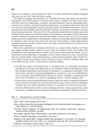 states on the Internet). If we examine the New York State standards for English Language
Arts, you can see why I describe them as goals.
The English Language Arts Standard 1 is: “Students will read, write, listen, and speak for
information and understanding. As listeners and readers, students will collect data, facts,
and ideas; discover relationships, concepts, and generalizations; and use knowledge gener-
ated from oral, written, and electronically produced texts. As speakers and writers, they will
use oral and written language to acquire, interpret, apply, and transmit information.” But the
standards do not prescribe a specific calendar of lessons, instructional strategies, or transi-
tional learning outcomes. These are left to the professional discretion of teachers who indi-
vidually, and in conjunction with their subject area colleagues, must figure out the best ways
for their students to acquire and develop these skills over the course of a year. As long as
students perform satisfactorily on assessments, teachers are generally allowed wide latitude
to determine what and how they will teach. Because of the intimate relationship between
standards and assessments, we will return to this topic at greater detail in the chapter on as-
sessing student learning.
Most of my experience in secondary schools was as a social studies teacher, but I have
also taught reading, English, general science, shop, and business math, and I believe the
principles for successful planning are similar. In my social studies methods classes, I recom-
mend that teachers plan units, or packages of ten to twelve lessons at a time, and that they
start by “brainstorming” a list of both long-term (unit) and lesson-specific goals. I find it use-
ful to think in terms of four distinct types of goals—concepts, content, academic skills, and
social skills (see Fig. 3.1 for a framework for unit plan design).
· Concepts are broad, overarching terms or principles that are continually reexamined
throughout a curriculum, like democracy in social studies, character development in Eng-
lish, standard temperature and pressure in chemistry, or congruence in geometry. They
also include main ideas and understandings that are specific to a unit or an individual les-
son, for example, causal relationships in history or science, recognition of particular char-
acter traits in literature, or a rule for conjugating verbs in a foreign language class.
· Content refers to the factual information about a topic that will be considered during the
unit or lesson, for example, the result of a chemical reaction, the procedure for solving an
equation, the way a poet describes a person, or a sequence of events from the past.
· Academic skills include activities such as thinking critically, writing expressively, speak-
ing clearly, and gathering and organizing information presented in different formats.
64 CHAPTER 3
FIG. 3.1 Framework for unit plan design.
Topic: What will be taught on this day.
Goals: Where lesson fits into broader strategies for achieving standards, for example, pro-
mote literacy or critical thinking.
Concepts: Broad categories of fundamental ideas, for example, democracy, sequence,
communicative principle, causality.
Main Ideas: Specific ideas, relationships, or formulas examined in this lesson.
Content: Specific information examined in this lesson.
Academic and Social Skills: Subject-related skills developed in this lesson, for example,
problem-solving and social skills, e.g. cooperative learning, that will be emphasized.
Materials: Technology, activity sheets, and so on.
 