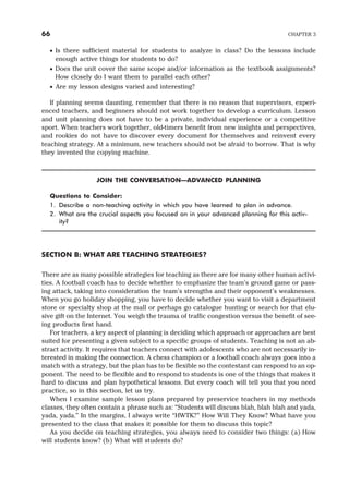 · Is there sufficient material for students to analyze in class? Do the lessons include
enough active things for students to do?
· Does the unit cover the same scope and/or information as the textbook assignments?
How closely do I want them to parallel each other?
· Are my lesson designs varied and interesting?
If planning seems daunting, remember that there is no reason that supervisors, experi-
enced teachers, and beginners should not work together to develop a curriculum. Lesson
and unit planning does not have to be a private, individual experience or a competitive
sport. When teachers work together, old-timers benefit from new insights and perspectives,
and rookies do not have to discover every document for themselves and reinvent every
teaching strategy. At a minimum, new teachers should not be afraid to borrow. That is why
they invented the copying machine.
JOIN THE CONVERSATION—ADVANCED PLANNING
Questions to Consider:
1. Describe a non-teaching activity in which you have learned to plan in advance.
2. What are the crucial aspects you focused on in your advanced planning for this activ-
ity?
SECTION B: WHAT ARE TEACHING STRATEGIES?
There are as many possible strategies for teaching as there are for many other human activi-
ties. A football coach has to decide whether to emphasize the team’s ground game or pass-
ing attack, taking into consideration the team’s strengths and their opponent’s weaknesses.
When you go holiday shopping, you have to decide whether you want to visit a department
store or specialty shop at the mall or perhaps go catalogue hunting or search for that elu-
sive gift on the Internet. You weigh the trauma of traffic congestion versus the benefit of see-
ing products first hand.
For teachers, a key aspect of planning is deciding which approach or approaches are best
suited for presenting a given subject to a specific groups of students. Teaching is not an ab-
stract activity. It requires that teachers connect with adolescents who are not necessarily in-
terested in making the connection. A chess champion or a football coach always goes into a
match with a strategy, but the plan has to be flexible so the contestant can respond to an op-
ponent. The need to be flexible and to respond to students is one of the things that makes it
hard to discuss and plan hypothetical lessons. But every coach will tell you that you need
practice, so in this section, let us try.
When I examine sample lesson plans prepared by preservice teachers in my methods
classes, they often contain a phrase such as: “Students will discuss blah, blah blah and yada,
yada, yada.” In the margins, I always write “HWTK?” How Will They Know? What have you
presented to the class that makes it possible for them to discuss this topic?
As you decide on teaching strategies, you always need to consider two things: (a) How
will students know? (b) What will students do?
66 CHAPTER 3
 