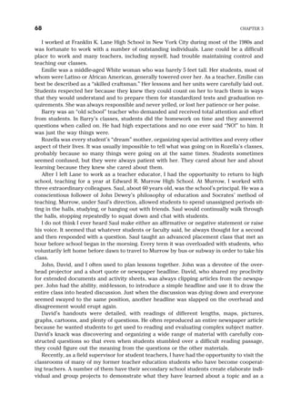 I worked at Franklin K. Lane High School in New York City during most of the 1980s and
was fortunate to work with a number of outstanding individuals. Lane could be a difficult
place to work and many teachers, including myself, had trouble maintaining control and
teaching our classes.
Emilie was a middle-aged White woman who was barely 5 feet tall. Her students, most of
whom were Latino or African American, generally towered over her. As a teacher, Emilie can
best be described as a “skilled craftsman.” Her lessons and her units were carefully laid out.
Students respected her because they knew they could count on her to teach them in ways
that they would understand and to prepare them for standardized tests and graduation re-
quirements. She was always responsible and never yelled, or lost her patience or her poise.
Barry was an “old school” teacher who demanded and received total attention and effort
from students. In Barry’s classes, students did the homework on time and they answered
questions when called on. He had high expectations and no one ever said “NO!” to him. It
was just the way things were.
Rozella was every student’s “dream” mother, organizing special activities and every other
aspect of their lives. It was usually impossible to tell what was going on in Rozella’s classes,
probably because so many things were going on at the same times. Students sometimes
seemed confused, but they were always patient with her. They cared about her and about
learning because they knew she cared about them.
After I left Lane to work as a teacher educator, I had the opportunity to return to high
school, teaching for a year at Edward R. Murrow High School. At Murrow, I worked with
three extraordinary colleagues. Saul, about 60 years old, was the school’s principal. He was a
conscientious follower of John Dewey’s philosophy of education and Socrates’ method of
teaching. Murrow, under Saul’s direction, allowed students to spend unassigned periods sit-
ting in the halls, studying, or hanging out with friends. Saul would continually walk through
the halls, stopping repeatedly to squat down and chat with students.
I do not think I ever heard Saul make either an affirmative or negative statement or raise
his voice. It seemed that whatever students or faculty said, he always thought for a second
and then responded with a question. Saul taught an advanced placement class that met an
hour before school began in the morning. Every term it was overloaded with students, who
voluntarily left home before dawn to travel to Murrow by bus or subway in order to take his
class.
John, David, and I often used to plan lessons together. John was a devotee of the over-
head projector and a short quote or newspaper headline. David, who shared my proclivity
for extended documents and activity sheets, was always clipping articles from the newspa-
per. John had the ability, mid-lesson, to introduce a simple headline and use it to draw the
entire class into heated discussion. Just when the discussion was dying down and everyone
seemed swayed to the same position, another headline was slapped on the overhead and
disagreement would erupt again.
David’s handouts were detailed, with readings of different lengths, maps, pictures,
graphs, cartoons, and plenty of questions. He often reproduced an entire newspaper article
because he wanted students to get used to reading and evaluating complex subject matter.
David’s knack was discovering and organizing a wide range of material with carefully con-
structed questions so that even when students stumbled over a difficult reading passage,
they could figure out the meaning from the questions or the other materials.
Recently, as a field supervisor for student teachers, I have had the opportunity to visit the
classrooms of many of my former teacher education students who have become cooperat-
ing teachers. A number of them have their secondary school students create elaborate indi-
vidual and group projects to demonstrate what they have learned about a topic and as a
68 CHAPTER 3
 
