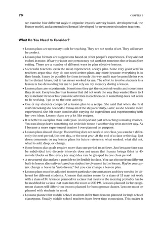 we examine four different ways to organize lessons: activity based, developmental, the
Hunter model, and a streamlined format I developed for overstressed student teachers.
What Do You Need to Consider?
· Lesson plans are necessary tools for teaching. They are not works of art. They will never
be perfect.
· Lesson plan formats are suggestions based on other people’s experiences. They are not
etched in stone. What works for one person may not work for someone else or in another
setting. There are a number of different ways to plan effective lessons.
· Successful teachers, even the most experienced, always plan. Some very good veteran
teachers argue that they do not need written plans any more because everything is in
their heads. It may be possible for them to teach this way and it may be possible for you
in the distant future, but it has never worked for me. The effort to involve students in a
lesson is too demanding for me to just rely on my memory during a lesson.
· Lesson plans are experiments. Sometimes they get the expected results and sometimes
they do not. Every teacher has lessons that did not work the way they wanted them to. I
try to include three or four possible activities in each lesson. If something does not seem
to be working, I go on to the next activity.
· One of my students compared a lesson plan to a recipe. She said that when she first
started cooking she needed to follow all of the steps carefully. Later, as she became more
experienced, she felt more comfortable varying the ingredients and experimenting with
her own ideas. Lesson plans are a lot like recipes.
· It is better to overplan than underplan. An important part of teaching is making choices.
You can always leave something out or decide to use it another day or in another way. As
I became a more experienced teacher I overplanned on purpose.
· Lesson plans should change. If something does not work in one class, you can do it differ-
ently the next period, the next day, or the next year. At the end of a class or the day, I jot
down comments on my lesson plans for future reference: what worked, what did not,
what to add, drop, or change.
· Some lesson plan goals require more than one period to achieve. Just because time can
be subdivided into discrete intervals does not mean that human beings think in 40-
minute blocks or that every (or any) idea can be grasped in one class period.
· A structured plan makes it possible to be flexible in class. You can choose from different
built-in lesson alternatives based on student involvement in the lesson. Maybe you can-
not change a horse in “midstream,” but you can change a lesson plan.
· Lesson plans must be adjusted to meet particular circumstances and they need to be dif-
ferent for different students. A lesson that makes sense for a class of 15 may not work
with a class of 34. A lesson planned for a class that meets in the morning probably has to
be modified for a class that tears into the room at 2:30 PM. Lessons planned for heteroge-
neous classes will differ from lessons planned for homogenous classes. Lessons must be
planned with students in mind.
· Lessons planned for middle school students differ from lessons planned for high school
classrooms. Usually middle school teachers have fewer time constraints. This makes it
70 CHAPTER 3
 