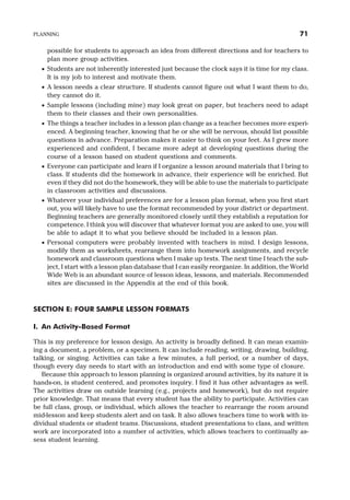 possible for students to approach an idea from different directions and for teachers to
plan more group activities.
· Students are not inherently interested just because the clock says it is time for my class.
It is my job to interest and motivate them.
· A lesson needs a clear structure. If students cannot figure out what I want them to do,
they cannot do it.
· Sample lessons (including mine) may look great on paper, but teachers need to adapt
them to their classes and their own personalities.
· The things a teacher includes in a lesson plan change as a teacher becomes more experi-
enced. A beginning teacher, knowing that he or she will be nervous, should list possible
questions in advance. Preparation makes it easier to think on your feet. As I grew more
experienced and confident, I became more adept at developing questions during the
course of a lesson based on student questions and comments.
· Everyone can participate and learn if I organize a lesson around materials that I bring to
class. If students did the homework in advance, their experience will be enriched. But
even if they did not do the homework, they will be able to use the materials to participate
in classroom activities and discussions.
· Whatever your individual preferences are for a lesson plan format, when you first start
out, you will likely have to use the format recommended by your district or department.
Beginning teachers are generally monitored closely until they establish a reputation for
competence. I think you will discover that whatever format you are asked to use, you will
be able to adapt it to what you believe should be included in a lesson plan.
· Personal computers were probably invented with teachers in mind. I design lessons,
modify them as worksheets, rearrange them into homework assignments, and recycle
homework and classroom questions when I make up tests. The next time I teach the sub-
ject, I start with a lesson plan database that I can easily reorganize. In addition, the World
Wide Web is an abundant source of lesson ideas, lessons, and materials. Recommended
sites are discussed in the Appendix at the end of this book.
SECTION E: FOUR SAMPLE LESSON FORMATS
I. An Activity-Based Format
This is my preference for lesson design. An activity is broadly defined. It can mean examin-
ing a document, a problem, or a specimen. It can include reading, writing, drawing, building,
talking, or singing. Activities can take a few minutes, a full period, or a number of days,
though every day needs to start with an introduction and end with some type of closure.
Because this approach to lesson planning is organized around activities, by its nature it is
hands-on, is student centered, and promotes inquiry. I find it has other advantages as well.
The activities draw on outside learning (e.g., projects and homework), but do not require
prior knowledge. That means that every student has the ability to participate. Activities can
be full class, group, or individual, which allows the teacher to rearrange the room around
mid-lesson and keep students alert and on task. It also allows teachers time to work with in-
dividual students or student teams. Discussions, student presentations to class, and written
work are incorporated into a number of activities, which allows teachers to continually as-
sess student learning.
PLANNING 71
 