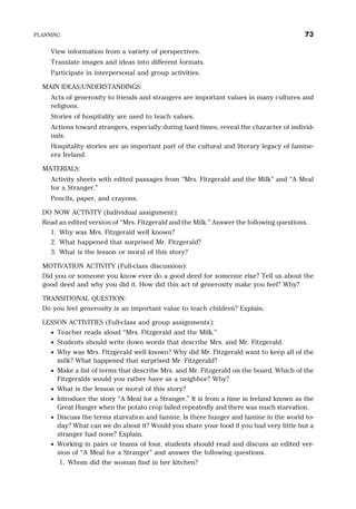 View information from a variety of perspectives.
Translate images and ideas into different formats.
Participate in interpersonal and group activities.
MAIN IDEAS/UNDERSTANDINGS:
Acts of generosity to friends and strangers are important values in many cultures and
religions.
Stories of hospitality are used to teach values.
Actions toward strangers, especially during hard times, reveal the character of individ-
uals.
Hospitality stories are an important part of the cultural and literary legacy of famine-
era Ireland.
MATERIALS:
Activity sheets with edited passages from “Mrs. Fitzgerald and the Milk” and “A Meal
for a Stranger.”
Pencils, paper, and crayons.
DO NOW ACTIVITY (Individual assignment):
Read an edited version of “Mrs. Fitzgerald and the Milk.” Answer the following questions.
1. Why was Mrs. Fitzgerald well known?
2. What happened that surprised Mr. Fitzgerald?
3. What is the lesson or moral of this story?
MOTIVATION ACTIVITY (Full-class discussion):
Did you or someone you know ever do a good deed for someone else? Tell us about the
good deed and why you did it. How did this act of generosity make you feel? Why?
TRANSITIONAL QUESTION:
Do you feel generosity is an important value to teach children? Explain.
LESSON ACTIVITIES (Full-class and group assignments):
· Teacher reads aloud “Mrs. Fitzgerald and the Milk.”
· Students should write down words that describe Mrs. and Mr. Fitzgerald.
· Why was Mrs. Fitzgerald well known? Why did Mr. Fitzgerald want to keep all of the
milk? What happened that surprised Mr. Fitzgerald?
· Make a list of terms that describe Mrs. and Mr. Fitzgerald on the board. Which of the
Fitzgeralds would you rather have as a neighbor? Why?
· What is the lesson or moral of this story?
· Introduce the story “A Meal for a Stranger.” It is from a time in Ireland known as the
Great Hunger when the potato crop failed repeatedly and there was much starvation.
· Discuss the terms starvation and famine. Is there hunger and famine in the world to-
day? What can we do about it? Would you share your food if you had very little but a
stranger had none? Explain.
· Working in pairs or teams of four, students should read and discuss an edited ver-
sion of “A Meal for a Stranger” and answer the following questions.
1. Whom did the woman find in her kitchen?
PLANNING 73
 