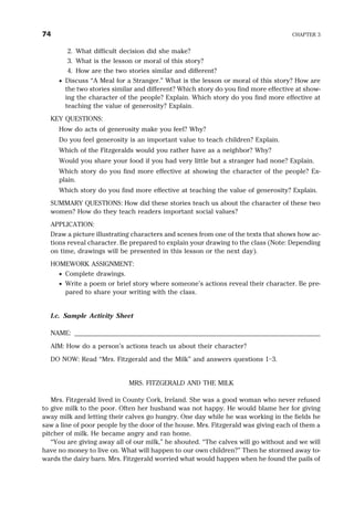 2. What difficult decision did she make?
3. What is the lesson or moral of this story?
4. How are the two stories similar and different?
· Discuss “A Meal for a Stranger.” What is the lesson or moral of this story? How are
the two stories similar and different? Which story do you find more effective at show-
ing the character of the people? Explain. Which story do you find more effective at
teaching the value of generosity? Explain.
KEY QUESTIONS:
How do acts of generosity make you feel? Why?
Do you feel generosity is an important value to teach children? Explain.
Which of the Fitzgeralds would you rather have as a neighbor? Why?
Would you share your food if you had very little but a stranger had none? Explain.
Which story do you find more effective at showing the character of the people? Ex-
plain.
Which story do you find more effective at teaching the value of generosity? Explain.
SUMMARY QUESTIONS: How did these stories teach us about the character of these two
women? How do they teach readers important social values?
APPLICATION:
Draw a picture illustrating characters and scenes from one of the texts that shows how ac-
tions reveal character. Be prepared to explain your drawing to the class (Note: Depending
on time, drawings will be presented in this lesson or the next day).
HOMEWORK ASSIGNMENT:
· Complete drawings.
· Write a poem or brief story where someone’s actions reveal their character. Be pre-
pared to share your writing with the class.
I.c. Sample Activity Sheet
NAME: ______________________________________________________________________
AIM: How do a person’s actions teach us about their character?
DO NOW: Read “Mrs. Fitzgerald and the Milk” and answers questions 1–3.
MRS. FITZGERALD AND THE MILK
Mrs. Fitzgerald lived in County Cork, Ireland. She was a good woman who never refused
to give milk to the poor. Often her husband was not happy. He would blame her for giving
away milk and letting their calves go hungry. One day while he was working in the fields he
saw a line of poor people by the door of the house. Mrs. Fitzgerald was giving each of them a
pitcher of milk. He became angry and ran home.
“You are giving away all of our milk,” he shouted. “The calves will go without and we will
have no money to live on. What will happen to our own children?” Then he stormed away to-
wards the dairy barn. Mrs. Fitzgerald worried what would happen when he found the pails of
74 CHAPTER 3
 