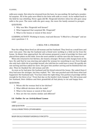 milk were empty. But when he returned from the barn, he was smiling. He had had a wonder-
ful surprise. All of the pails were filled to the brim with milk or cream. As he walked back to
the field he was whistling. Never again did Mr. Fitzgerald interfere when his wife gave away
milk to the poor. The more milk she gave away, the more the family seemed to prosper.
QUESTIONS:
1. Why was Mrs. Fitzgerald well known?
2. What happened that surprised Mr. Fitzgerald?
3. What is the lesson or moral of this story?
LEARNING ACTIVITY: Working in teams, read and discuss “A Meal for a Stranger” and an-
swer questions 1–4.
A MEAL FOR A STRANGER
Near the village there lived an old woman and her husband. They lived on a small farm and
were very poor. One day the husband and a friend were working in a field not far from the
house. As dinner time approached, the old woman prepared a meal of porridge for them and
placed three plates on the table. Soon she went outside to call the men into the house to eat.
When she returned to her kitchen, she found a stranger. He had a wild, hungry look on his
face. He said that he was starving and asked the woman for something to eat. Even though
she only had a little bit of porridge herself, she told him he could have a meal. He quickly ate
one serving and then asked for more. She gave him another serving and he finished that one
also. Then he thanked the old woman and left.
As soon as he had gone the husband and his friend entered the house. She asked them if
they had seen the stranger, but they replied, “No.” She was puzzled and told them what had
happened. Her husband said, “You have done the right thing. One portion of porridge will be
enough for the three of us.” From that day on the family’s luck changed. The old woman and
her husband, their children and their grandchild all had plenty to eat and happy lives.
QUESTIONS:
1. Whom did the woman find in her kitchen?
2. What difficult decision did she make?
3. What is the lesson or moral of this story?
4. How are the two stories similar and different?
I.d. Outline for an Activity-Based Lesson
UNIT: _______________________________________________________________________
AIM QUESTION: ______________________________________________________________
GOALS/OBJECTIVES (STANDARDS): _____________________________________________
____________________________________________________________________________
MAIN IDEAS/UNDERSTANDINGS/CONCEPTS: ______________________________________
____________________________________________________________________________
____________________________________________________________________________
____________________________________________________________________________
PLANNING 75
 