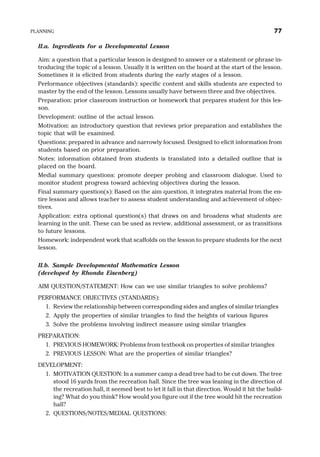 II.a. Ingredients for a Developmental Lesson
Aim: a question that a particular lesson is designed to answer or a statement or phrase in-
troducing the topic of a lesson. Usually it is written on the board at the start of the lesson.
Sometimes it is elicited from students during the early stages of a lesson.
Performance objectives (standards): specific content and skills students are expected to
master by the end of the lesson. Lessons usually have between three and five objectives.
Preparation: prior classroom instruction or homework that prepares student for this les-
son.
Development: outline of the actual lesson.
Motivation: an introductory question that reviews prior preparation and establishes the
topic that will be examined.
Questions: prepared in advance and narrowly focused. Designed to elicit information from
students based on prior preparation.
Notes: information obtained from students is translated into a detailed outline that is
placed on the board.
Medial summary questions: promote deeper probing and classroom dialogue. Used to
monitor student progress toward achieving objectives during the lesson.
Final summary question(s): Based on the aim question, it integrates material from the en-
tire lesson and allows teacher to assess student understanding and achievement of objec-
tives.
Application: extra optional question(s) that draws on and broadens what students are
learning in the unit. These can be used as review, additional assessment, or as transitions
to future lessons.
Homework: independent work that scaffolds on the lesson to prepare students for the next
lesson.
II.b. Sample Developmental Mathematics Lesson
(developed by Rhonda Eisenberg)
AIM QUESTION/STATEMENT: How can we use similar triangles to solve problems?
PERFORMANCE OBJECTIVES (STANDARDS):
1. Review the relationship between corresponding sides and angles of similar triangles
2. Apply the properties of similar triangles to find the heights of various figures
3. Solve the problems involving indirect measure using similar triangles
PREPARATION:
1. PREVIOUS HOMEWORK: Problems from textbook on properties of similar triangles
2. PREVIOUS LESSON: What are the properties of similar triangles?
DEVELOPMENT:
1. MOTIVATION QUESTION: In a summer camp a dead tree had to be cut down. The tree
stood 16 yards from the recreation hall. Since the tree was leaning in the direction of
the recreation hall, it seemed best to let it fall in that direction. Would it hit the build-
ing? What do you think? How would you figure out if the tree would hit the recreation
hall?
2. QUESTIONS/NOTES/MEDIAL QUESTIONS:
PLANNING 77
 