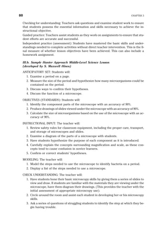 Checking for understanding: Teachers ask questions and examine student work to ensure
that students possess the essential information and skills necessary to achieve the in-
structional objective.
Guided practice: Teachers assist students as they work on assignments to ensure that stu-
dent efforts are accurate and successful.
Independent practice (assessment): Students have mastered the basic skills and under-
standings needed to complete activities without direct teacher intervention. This is the fi-
nal measure of whether lesson objectives have been achieved. This can also include a
homework assignment.
III.b. Sample Hunter Approach Middle-Level Science Lesson
(developed by S. Maxwell Hines)
ANTICIPATORY SET: Students will:
1. Examine a period on a page.
2. Measure the size of the period and hypothesize how many microorganisms could be
contained on the period.
3. Discuss ways to confirm their hypotheses.
4. Discuss the function of a microscope.
OBJECTIVES (STANDARDS): Students will:
1. Identify the component parts of the microscope with an accuracy of 90%.
2. Produce drawings of slides viewed under the microscope with an accuracy of 90%.
3. Calculate the size of microorganisms based on the use of the microscope with an ac-
curacy of 90%.
INSTRUCTIONAL INPUT: The teacher will:
1. Review safety rules for classroom equipment, including the proper care, transport,
and storage of microscopes and slides.
2. Examine a diagram of the parts of a microscope with students.
3. Have students hypothesize the purpose of each component as it is introduced.
4. Carefully explain the concepts surrounding magnification and scale, as these con-
cepts tend to cause confusion in novice learners.
5. Confirm or correct students’ hypotheses.
MODELING: The teacher will:
1. Model the steps needed to use the microscope to identify bacteria on a period.
2. Display a list of the steps needed to use a microscope.
CHECK UNDERSTANDING: The teacher will:
1. Have students hone their basic microscopy skills by giving them a series of slides to
view and draw. If students are familiar with the materials they are viewing under the
microscope, have them diagram their drawings. (This provides the teacher with the
initial assessment of appropriate microscopy use).
2. Circle around the room and assist each student in developing her or his microscopy
skills.
3. Ask a series of questions of struggling students to identify the step at which they be-
gin having trouble.
80 CHAPTER 3
 