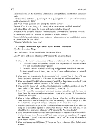 Main ideas: What are the main ideas (maximum of three) students need to know about this
topic?
Materials: What materials (e.g., activity sheet, map, song) will I use to present information
and teach academic skills?
Aim: What overall question am I asking the class to answer?
Do now: What activity, if any, will I use to settle students and establish a context?
Motivation: How will I open the lesson and capture student interest?
Activities: What activities will I use to help students discover what they need to learn?
Key questions: How will I summarize and assess student learning?
Homework: What must students learn on their own to reinforce what we did in this lesson
or to introduce the next topic?
Follow-up: What topics come next?
IV.b. Sample Streamlined High School Social Studies Lesson Plan
(developed by Alan Singer)
UNIT: The Growth of Sectionalism—the Antebellum South
LESSON: Lives and hopes of enslaved Africans in the American South
1. What are the main ideas (maximum of three) students need to know about this topic?
1. Traditional songs are primary sources that help historians understand the
lives and dreams of ordinary people.
2. Enslaved Africans experienced slavery as oppressive and wanted freedom.
3. Songs from the era of slavery express the dreams and aspirations of enslaved
Africans.
2. What materials (e.g., activity sheet, map, song) will I present? Activity Sheet: African
American Songs from the Era of Slavery; audiocassettes and tape recorder.
3. What question will I ask the class to answer (aim)? How do songs express the dreams
and aspirations of Africans enslaved in the United States?
4. What activity, if any, will I use to settle students and establish a context (do now)?
Read “All the Pretty Little Horses” and answer questions 1–3.
5. How will I open the lesson (motivation) and capture student interest? How can we
learn about the ideas and feelings of ordinary people from the past? Brainstorm a list
of ideas on the board.
6. What activities will I use to help students discover what they need to learn (activi-
ties)? Read the lyrics to the songs and listen to recordings. The first song is a do now
for individuals. Groups will analyze and report on the other two songs.
7. How will we summarize and assess student learning (key questions)? What does this
song tell us about the experience of enslaved Africans? What does this song tell us
about the lives and hopes of enslaved Africans in the American South?
8. What must students learn on their own to reinforce what we did in this lesson or to in-
troduce the next topic (homework)? Read pages xxx. Answer questions 1–4 on page
xxx. Take one of the three songs and rewrite it as a “rap.” Be prepared to perform
your version in class.
9. What topics come next (follow-up)? Tomorrow: Slave resistance; After: Debate over
slavery.
82 CHAPTER 3
 