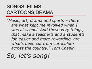 SONGS, FILMS,
CARTOONS,DRAMA
“Music, art, drama and sports – there
  are what kept me involved when I
  was at school. And these very things,
  that make a teacher’s and a student’s
  job easier and more rewarding, are
  what’s been cut from curriculum
  across the country.” Tom Chapin.

So, let’s song!
 