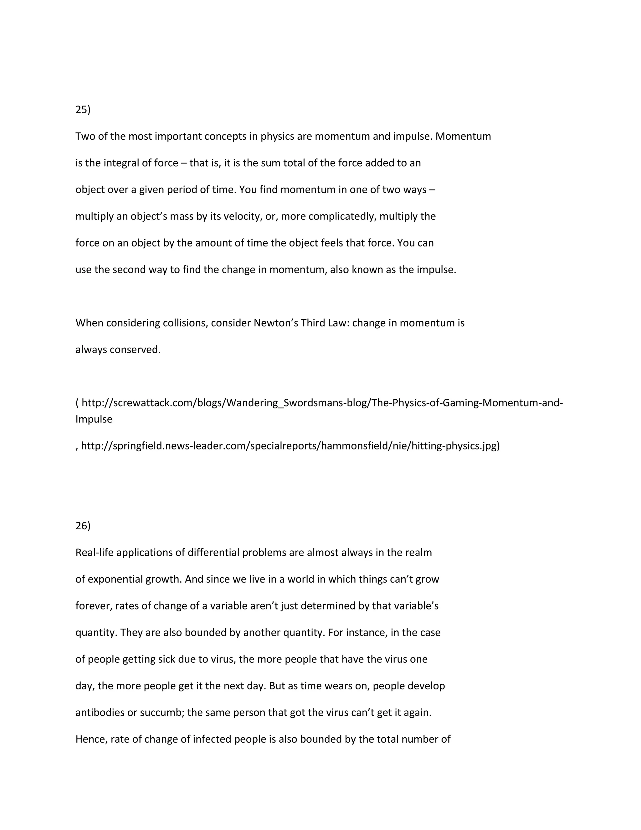 25)

Two of the most important concepts in physics are momentum and impulse. Momentum

is the integral of force – that is, it is the sum total of the force added to an

object over a given period of time. You find momentum in one of two ways –

multiply an object’s mass by its velocity, or, more complicatedly, multiply the

force on an object by the amount of time the object feels that force. You can

use the second way to find the change in momentum, also known as the impulse.



When considering collisions, consider Newton’s Third Law: change in momentum is

always conserved.



( http://screwattack.com/blogs/Wandering_Swordsmans-blog/The-Physics-of-Gaming-Momentum-and-
Impulse

, http://springfield.news-leader.com/specialreports/hammonsfield/nie/hitting-physics.jpg)




26)

Real-life applications of differential problems are almost always in the realm

of exponential growth. And since we live in a world in which things can’t grow

forever, rates of change of a variable aren’t just determined by that variable’s

quantity. They are also bounded by another quantity. For instance, in the case

of people getting sick due to virus, the more people that have the virus one

day, the more people get it the next day. But as time wears on, people develop

antibodies or succumb; the same person that got the virus can’t get it again.

Hence, rate of change of infected people is also bounded by the total number of
 
