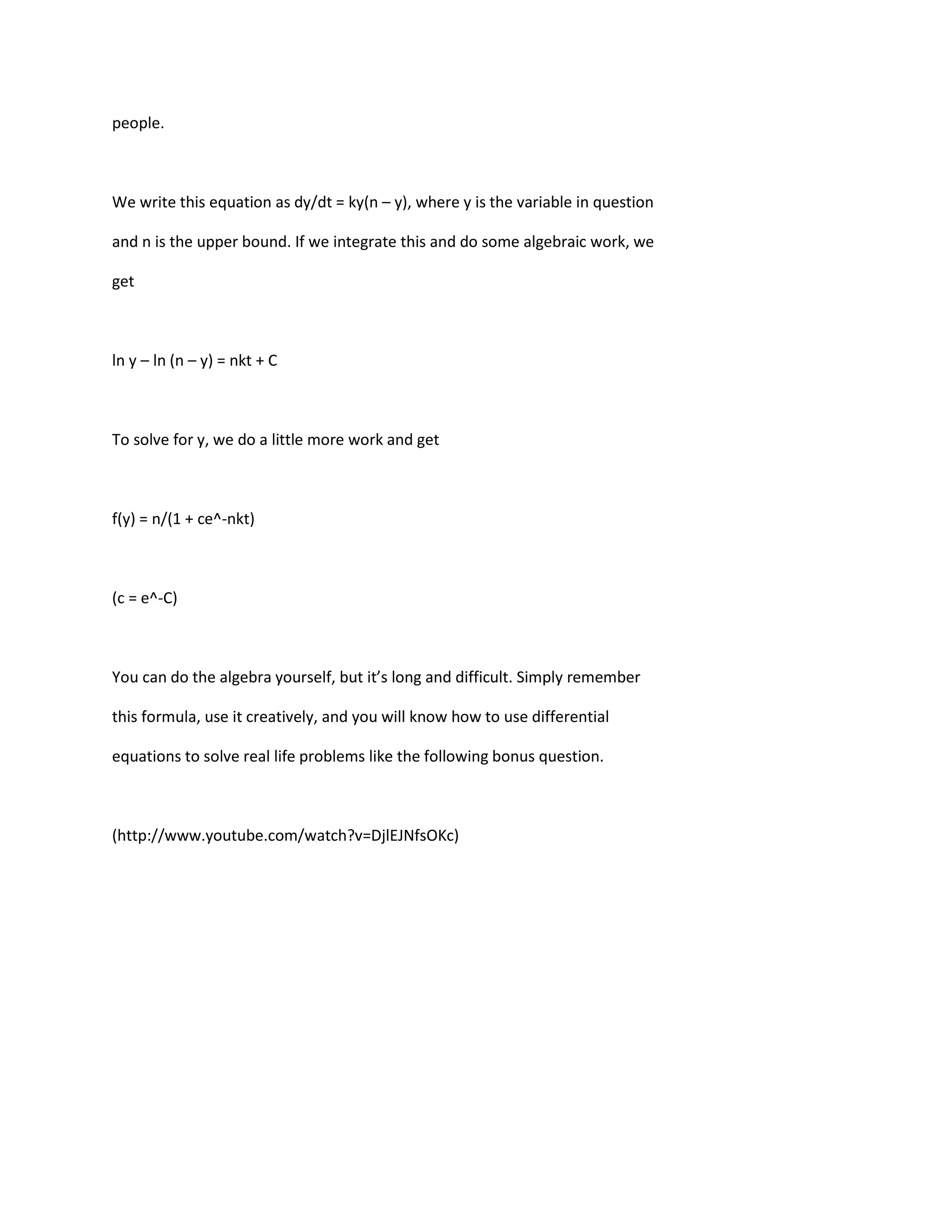 people.



We write this equation as dy/dt = ky(n – y), where y is the variable in question

and n is the upper bound. If we integrate this and do some algebraic work, we

get



ln y – ln (n – y) = nkt + C



To solve for y, we do a little more work and get



f(y) = n/(1 + ce^-nkt)



(c = e^-C)



You can do the algebra yourself, but it’s long and difficult. Simply remember

this formula, use it creatively, and you will know how to use differential

equations to solve real life problems like the following bonus question.



(http://www.youtube.com/watch?v=DjlEJNfsOKc)
 