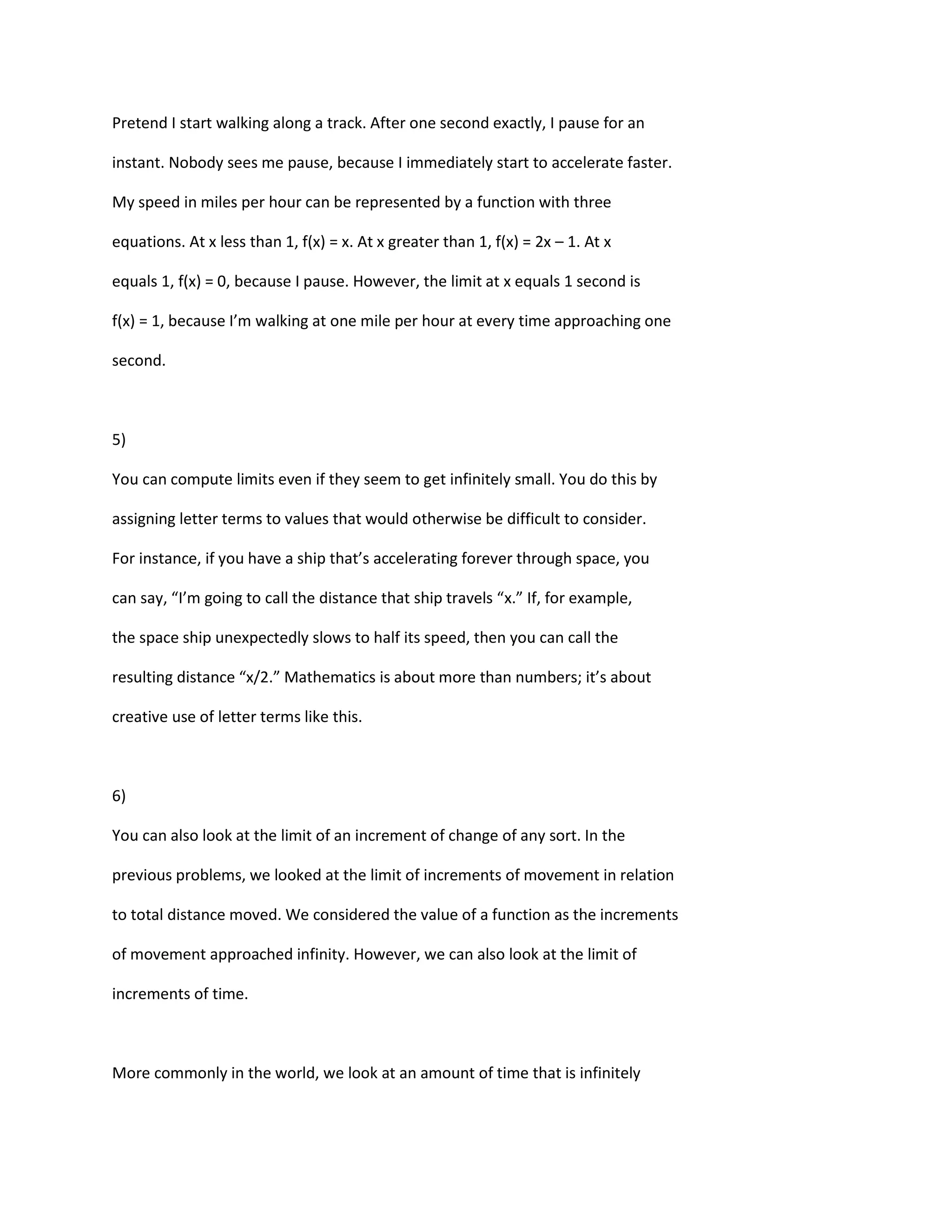 Pretend I start walking along a track. After one second exactly, I pause for an

instant. Nobody sees me pause, because I immediately start to accelerate faster.

My speed in miles per hour can be represented by a function with three

equations. At x less than 1, f(x) = x. At x greater than 1, f(x) = 2x – 1. At x

equals 1, f(x) = 0, because I pause. However, the limit at x equals 1 second is

f(x) = 1, because I’m walking at one mile per hour at every time approaching one

second.



5)

You can compute limits even if they seem to get infinitely small. You do this by

assigning letter terms to values that would otherwise be difficult to consider.

For instance, if you have a ship that’s accelerating forever through space, you

can say, “I’m going to call the distance that ship travels “x.” If, for example,

the space ship unexpectedly slows to half its speed, then you can call the

resulting distance “x/2.” Mathematics is about more than numbers; it’s about

creative use of letter terms like this.



6)

You can also look at the limit of an increment of change of any sort. In the

previous problems, we looked at the limit of increments of movement in relation

to total distance moved. We considered the value of a function as the increments

of movement approached infinity. However, we can also look at the limit of

increments of time.



More commonly in the world, we look at an amount of time that is infinitely
 
