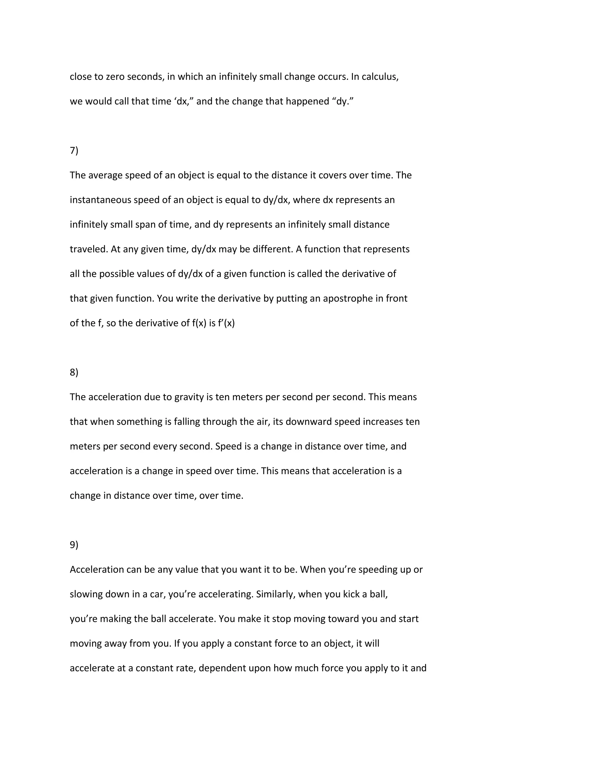 close to zero seconds, in which an infinitely small change occurs. In calculus,

we would call that time ‘dx,” and the change that happened “dy.”



7)

The average speed of an object is equal to the distance it covers over time. The

instantaneous speed of an object is equal to dy/dx, where dx represents an

infinitely small span of time, and dy represents an infinitely small distance

traveled. At any given time, dy/dx may be different. A function that represents

all the possible values of dy/dx of a given function is called the derivative of

that given function. You write the derivative by putting an apostrophe in front

of the f, so the derivative of f(x) is f’(x)



8)

The acceleration due to gravity is ten meters per second per second. This means

that when something is falling through the air, its downward speed increases ten

meters per second every second. Speed is a change in distance over time, and

acceleration is a change in speed over time. This means that acceleration is a

change in distance over time, over time.



9)

Acceleration can be any value that you want it to be. When you’re speeding up or

slowing down in a car, you’re accelerating. Similarly, when you kick a ball,

you’re making the ball accelerate. You make it stop moving toward you and start

moving away from you. If you apply a constant force to an object, it will

accelerate at a constant rate, dependent upon how much force you apply to it and
 