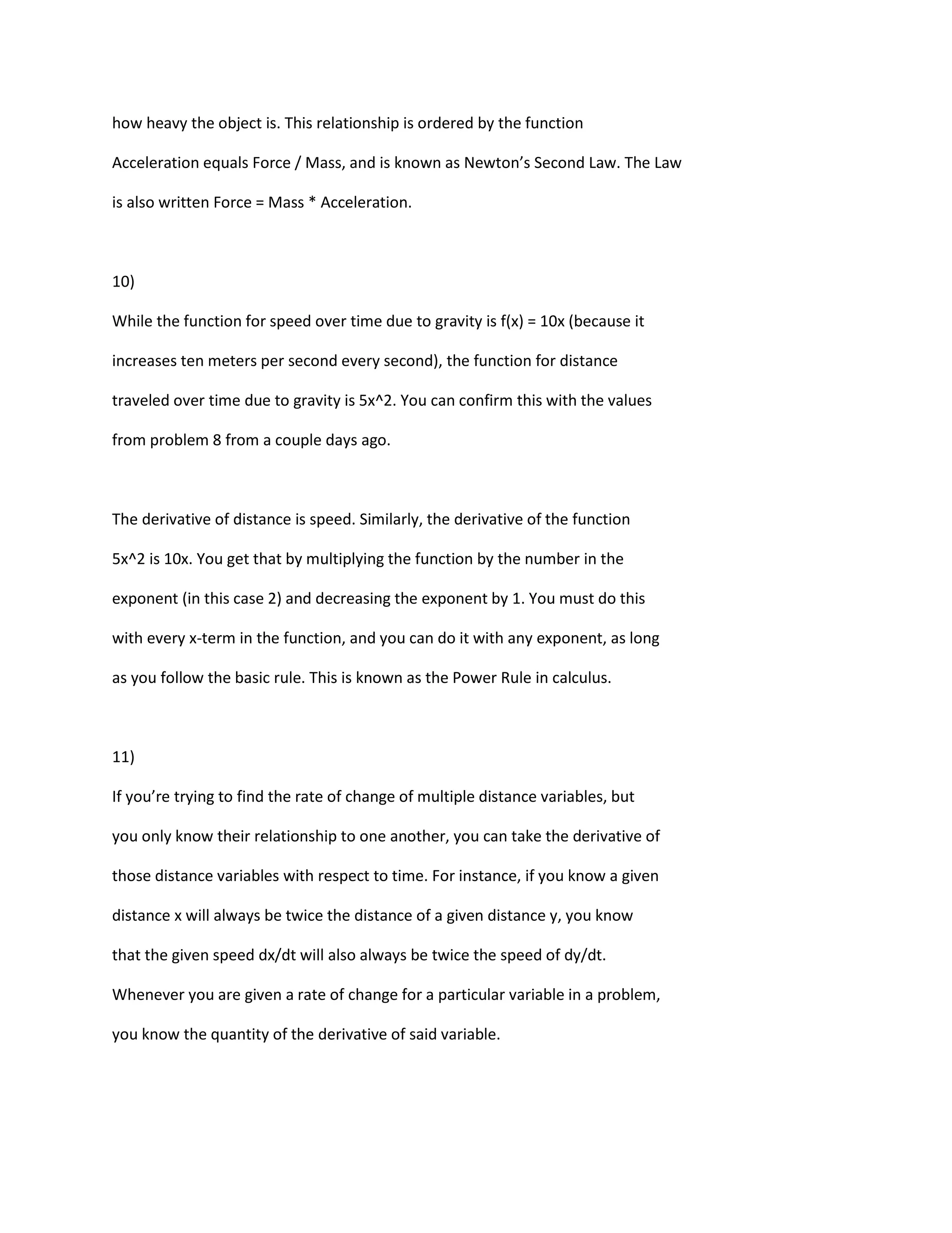 how heavy the object is. This relationship is ordered by the function

Acceleration equals Force / Mass, and is known as Newton’s Second Law. The Law

is also written Force = Mass * Acceleration.



10)

While the function for speed over time due to gravity is f(x) = 10x (because it

increases ten meters per second every second), the function for distance

traveled over time due to gravity is 5x^2. You can confirm this with the values

from problem 8 from a couple days ago.



The derivative of distance is speed. Similarly, the derivative of the function

5x^2 is 10x. You get that by multiplying the function by the number in the

exponent (in this case 2) and decreasing the exponent by 1. You must do this

with every x-term in the function, and you can do it with any exponent, as long

as you follow the basic rule. This is known as the Power Rule in calculus.



11)

If you’re trying to find the rate of change of multiple distance variables, but

you only know their relationship to one another, you can take the derivative of

those distance variables with respect to time. For instance, if you know a given

distance x will always be twice the distance of a given distance y, you know

that the given speed dx/dt will also always be twice the speed of dy/dt.

Whenever you are given a rate of change for a particular variable in a problem,

you know the quantity of the derivative of said variable.
 