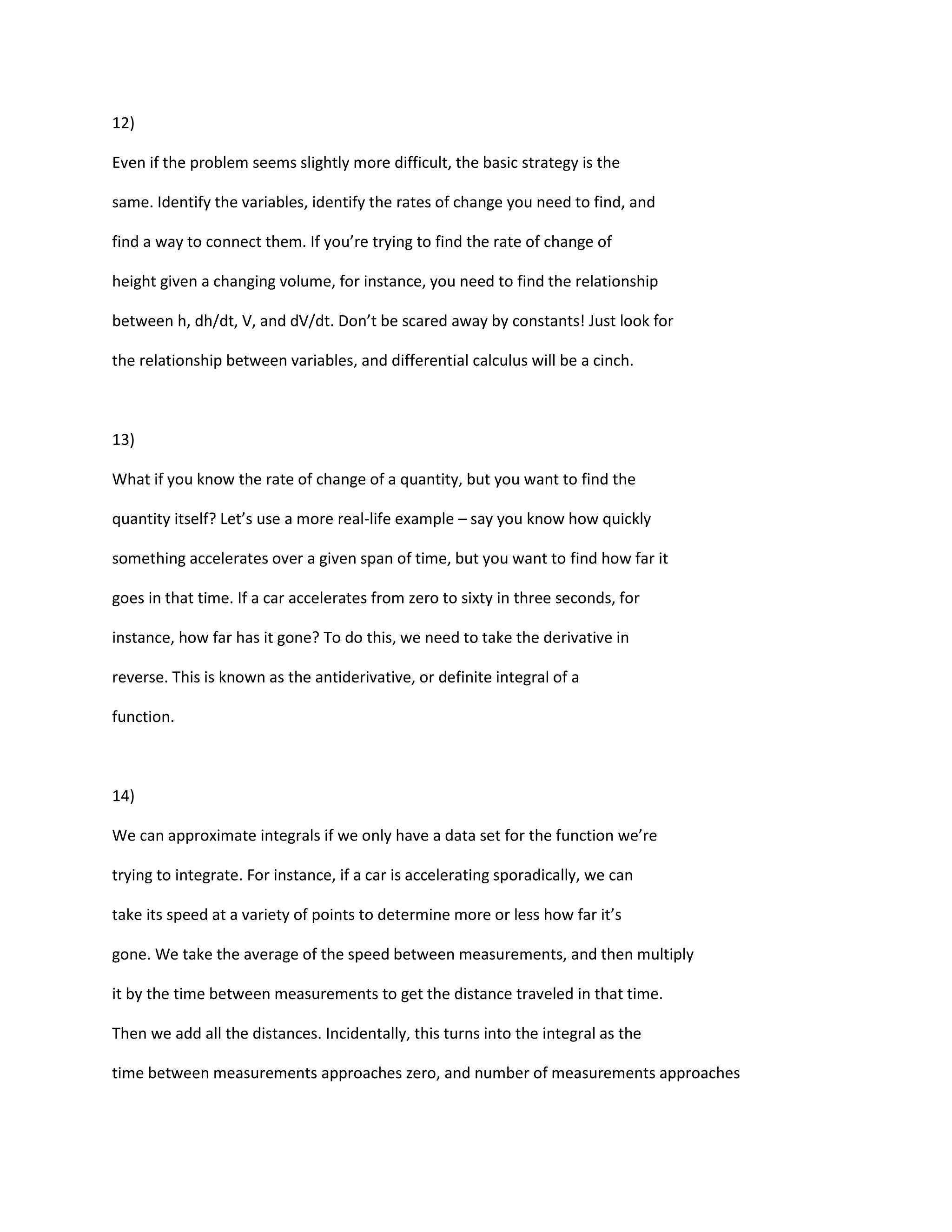 12)

Even if the problem seems slightly more difficult, the basic strategy is the

same. Identify the variables, identify the rates of change you need to find, and

find a way to connect them. If you’re trying to find the rate of change of

height given a changing volume, for instance, you need to find the relationship

between h, dh/dt, V, and dV/dt. Don’t be scared away by constants! Just look for

the relationship between variables, and differential calculus will be a cinch.



13)

What if you know the rate of change of a quantity, but you want to find the

quantity itself? Let’s use a more real-life example – say you know how quickly

something accelerates over a given span of time, but you want to find how far it

goes in that time. If a car accelerates from zero to sixty in three seconds, for

instance, how far has it gone? To do this, we need to take the derivative in

reverse. This is known as the antiderivative, or definite integral of a

function.



14)

We can approximate integrals if we only have a data set for the function we’re

trying to integrate. For instance, if a car is accelerating sporadically, we can

take its speed at a variety of points to determine more or less how far it’s

gone. We take the average of the speed between measurements, and then multiply

it by the time between measurements to get the distance traveled in that time.

Then we add all the distances. Incidentally, this turns into the integral as the

time between measurements approaches zero, and number of measurements approaches
 