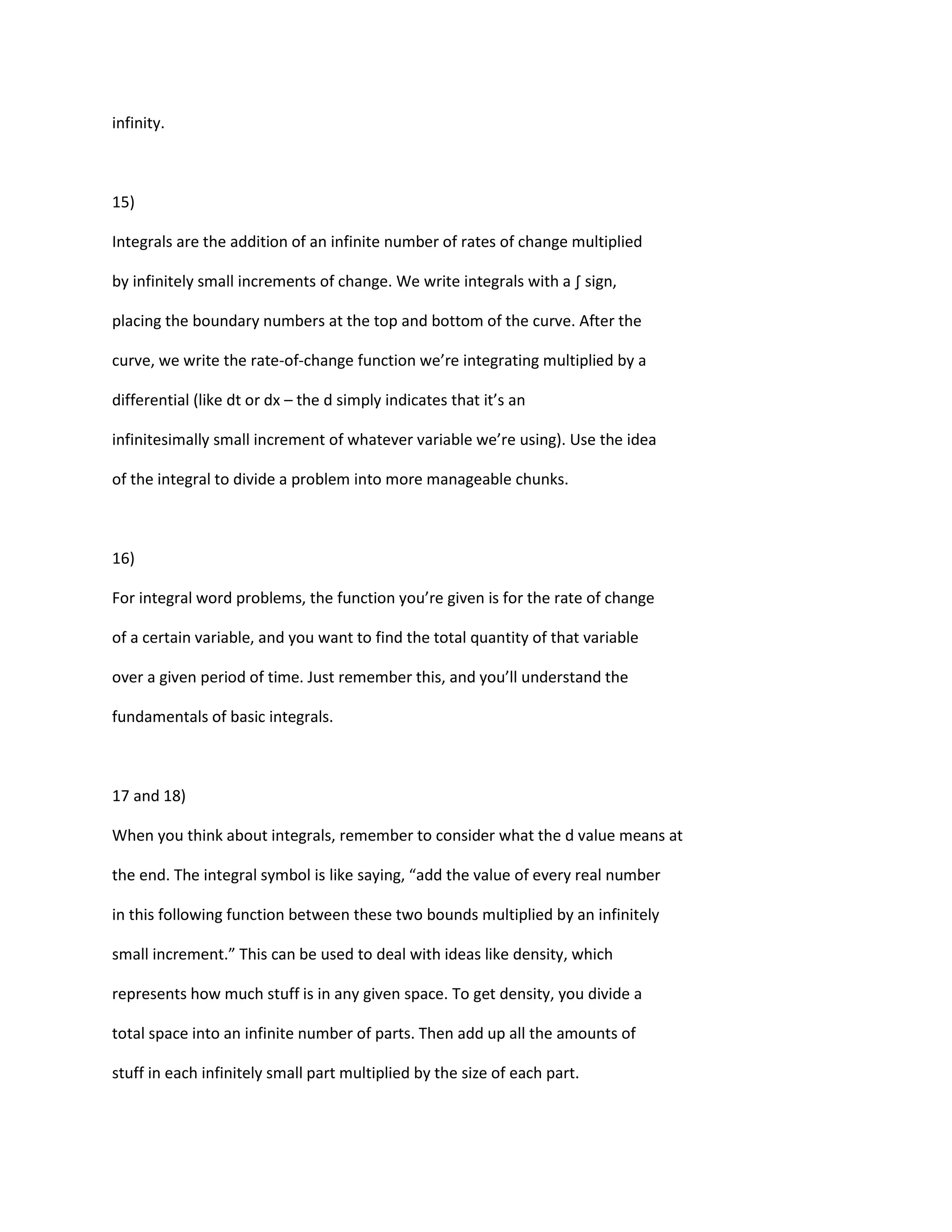 infinity.



15)

Integrals are the addition of an infinite number of rates of change multiplied

by infinitely small increments of change. We write integrals with a ∫ sign,

placing the boundary numbers at the top and bottom of the curve. After the

curve, we write the rate-of-change function we’re integrating multiplied by a

differential (like dt or dx – the d simply indicates that it’s an

infinitesimally small increment of whatever variable we’re using). Use the idea

of the integral to divide a problem into more manageable chunks.



16)

For integral word problems, the function you’re given is for the rate of change

of a certain variable, and you want to find the total quantity of that variable

over a given period of time. Just remember this, and you’ll understand the

fundamentals of basic integrals.



17 and 18)

When you think about integrals, remember to consider what the d value means at

the end. The integral symbol is like saying, “add the value of every real number

in this following function between these two bounds multiplied by an infinitely

small increment.” This can be used to deal with ideas like density, which

represents how much stuff is in any given space. To get density, you divide a

total space into an infinite number of parts. Then add up all the amounts of

stuff in each infinitely small part multiplied by the size of each part.
 